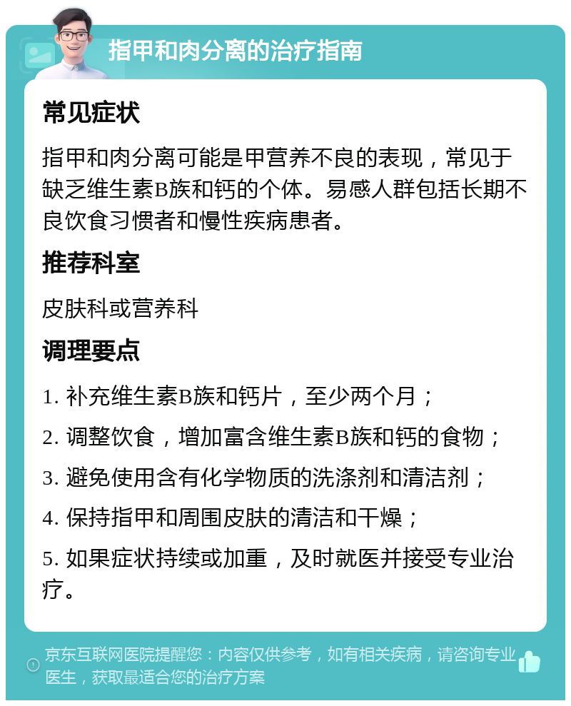 指甲和肉分离的治疗指南 常见症状 指甲和肉分离可能是甲营养不良的表现，常见于缺乏维生素B族和钙的个体。易感人群包括长期不良饮食习惯者和慢性疾病患者。 推荐科室 皮肤科或营养科 调理要点 1. 补充维生素B族和钙片，至少两个月； 2. 调整饮食，增加富含维生素B族和钙的食物； 3. 避免使用含有化学物质的洗涤剂和清洁剂； 4. 保持指甲和周围皮肤的清洁和干燥； 5. 如果症状持续或加重，及时就医并接受专业治疗。