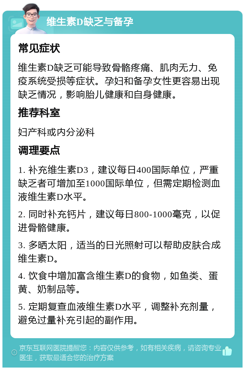 维生素D缺乏与备孕 常见症状 维生素D缺乏可能导致骨骼疼痛、肌肉无力、免疫系统受损等症状。孕妇和备孕女性更容易出现缺乏情况，影响胎儿健康和自身健康。 推荐科室 妇产科或内分泌科 调理要点 1. 补充维生素D3，建议每日400国际单位，严重缺乏者可增加至1000国际单位，但需定期检测血液维生素D水平。 2. 同时补充钙片，建议每日800-1000毫克，以促进骨骼健康。 3. 多晒太阳，适当的日光照射可以帮助皮肤合成维生素D。 4. 饮食中增加富含维生素D的食物，如鱼类、蛋黄、奶制品等。 5. 定期复查血液维生素D水平，调整补充剂量，避免过量补充引起的副作用。