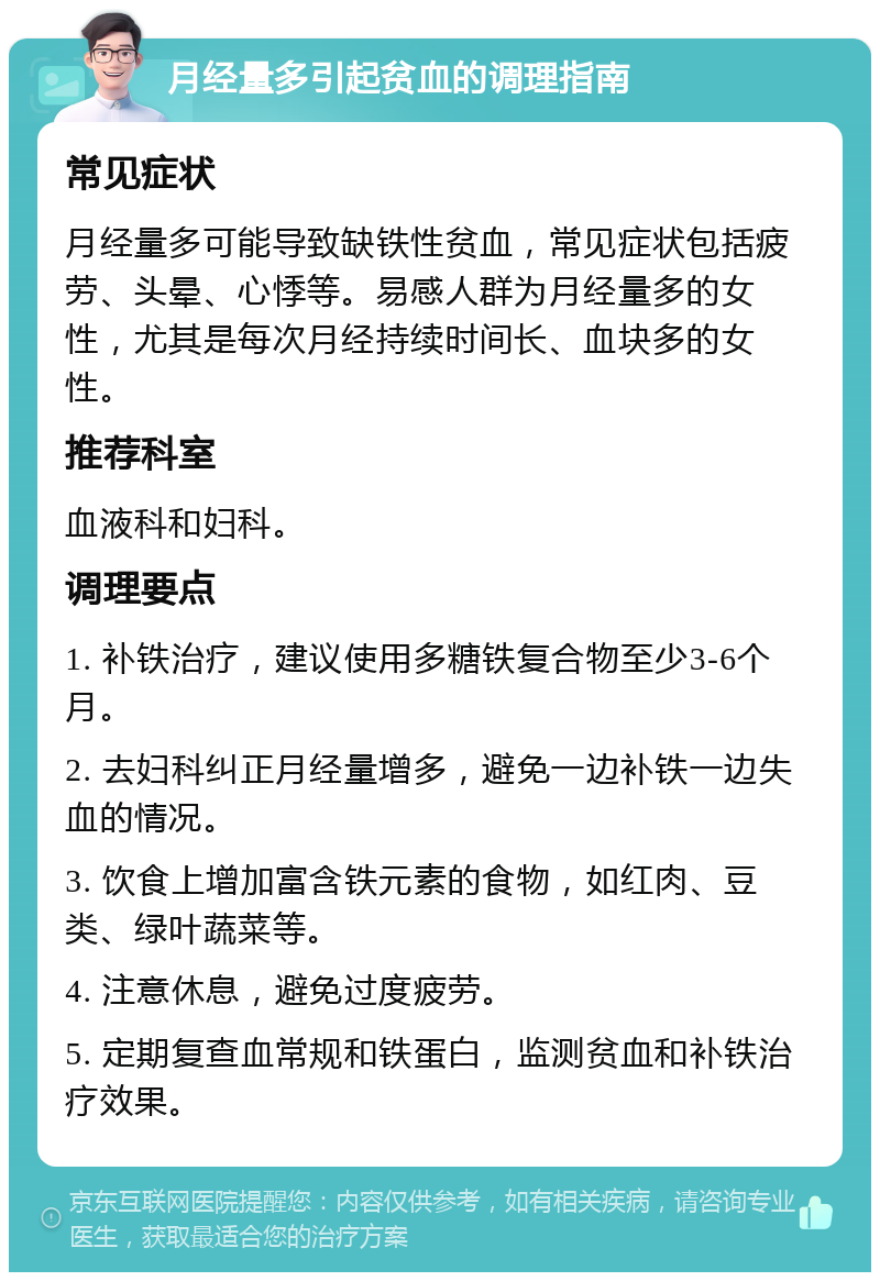 月经量多引起贫血的调理指南 常见症状 月经量多可能导致缺铁性贫血，常见症状包括疲劳、头晕、心悸等。易感人群为月经量多的女性，尤其是每次月经持续时间长、血块多的女性。 推荐科室 血液科和妇科。 调理要点 1. 补铁治疗，建议使用多糖铁复合物至少3-6个月。 2. 去妇科纠正月经量增多，避免一边补铁一边失血的情况。 3. 饮食上增加富含铁元素的食物，如红肉、豆类、绿叶蔬菜等。 4. 注意休息，避免过度疲劳。 5. 定期复查血常规和铁蛋白，监测贫血和补铁治疗效果。