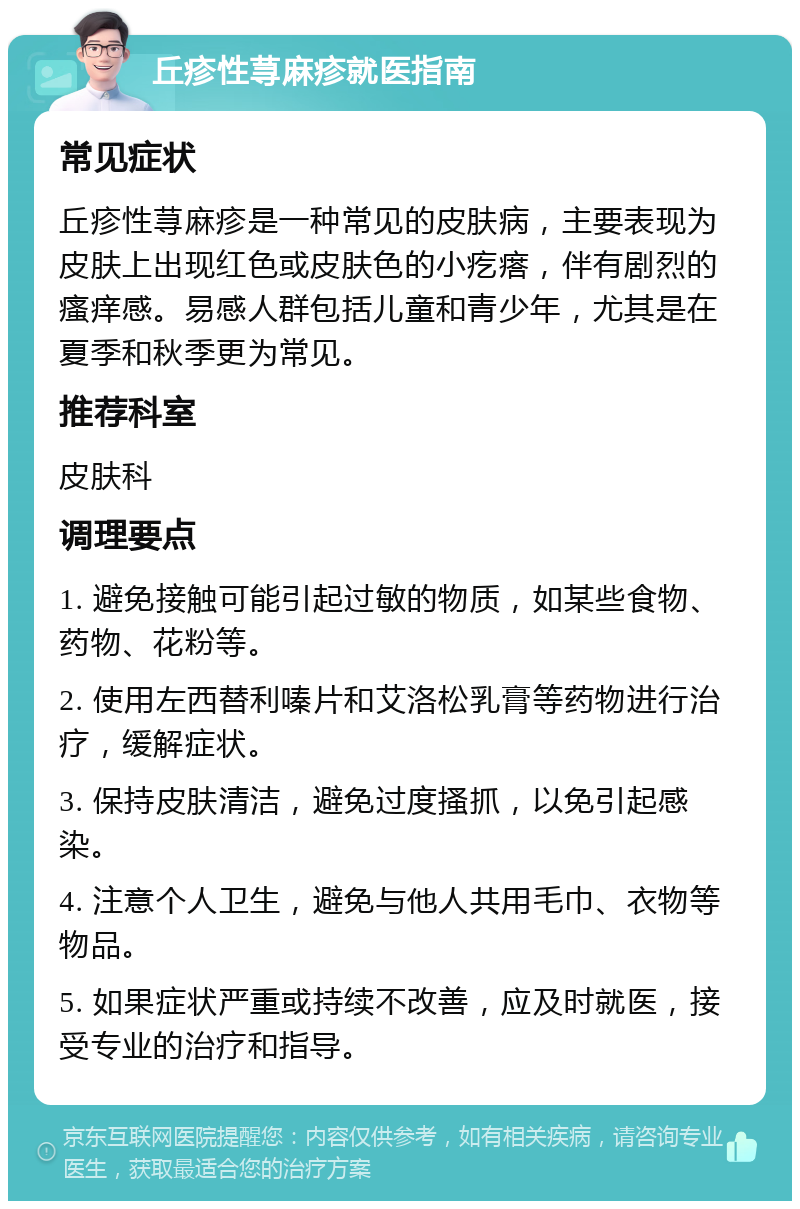 丘疹性荨麻疹就医指南 常见症状 丘疹性荨麻疹是一种常见的皮肤病，主要表现为皮肤上出现红色或皮肤色的小疙瘩，伴有剧烈的瘙痒感。易感人群包括儿童和青少年，尤其是在夏季和秋季更为常见。 推荐科室 皮肤科 调理要点 1. 避免接触可能引起过敏的物质，如某些食物、药物、花粉等。 2. 使用左西替利嗪片和艾洛松乳膏等药物进行治疗，缓解症状。 3. 保持皮肤清洁，避免过度搔抓，以免引起感染。 4. 注意个人卫生，避免与他人共用毛巾、衣物等物品。 5. 如果症状严重或持续不改善，应及时就医，接受专业的治疗和指导。