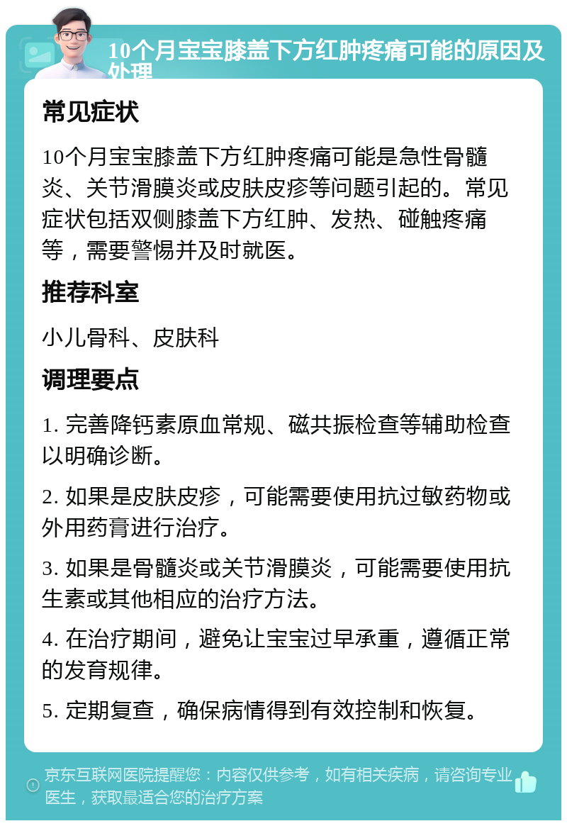 10个月宝宝膝盖下方红肿疼痛可能的原因及处理 常见症状 10个月宝宝膝盖下方红肿疼痛可能是急性骨髓炎、关节滑膜炎或皮肤皮疹等问题引起的。常见症状包括双侧膝盖下方红肿、发热、碰触疼痛等，需要警惕并及时就医。 推荐科室 小儿骨科、皮肤科 调理要点 1. 完善降钙素原血常规、磁共振检查等辅助检查以明确诊断。 2. 如果是皮肤皮疹，可能需要使用抗过敏药物或外用药膏进行治疗。 3. 如果是骨髓炎或关节滑膜炎，可能需要使用抗生素或其他相应的治疗方法。 4. 在治疗期间，避免让宝宝过早承重，遵循正常的发育规律。 5. 定期复查，确保病情得到有效控制和恢复。