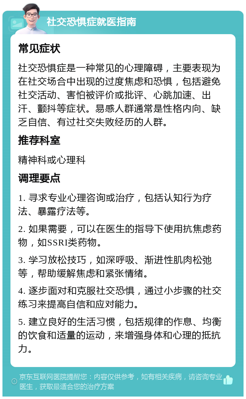 社交恐惧症就医指南 常见症状 社交恐惧症是一种常见的心理障碍，主要表现为在社交场合中出现的过度焦虑和恐惧，包括避免社交活动、害怕被评价或批评、心跳加速、出汗、颤抖等症状。易感人群通常是性格内向、缺乏自信、有过社交失败经历的人群。 推荐科室 精神科或心理科 调理要点 1. 寻求专业心理咨询或治疗，包括认知行为疗法、暴露疗法等。 2. 如果需要，可以在医生的指导下使用抗焦虑药物，如SSRI类药物。 3. 学习放松技巧，如深呼吸、渐进性肌肉松弛等，帮助缓解焦虑和紧张情绪。 4. 逐步面对和克服社交恐惧，通过小步骤的社交练习来提高自信和应对能力。 5. 建立良好的生活习惯，包括规律的作息、均衡的饮食和适量的运动，来增强身体和心理的抵抗力。