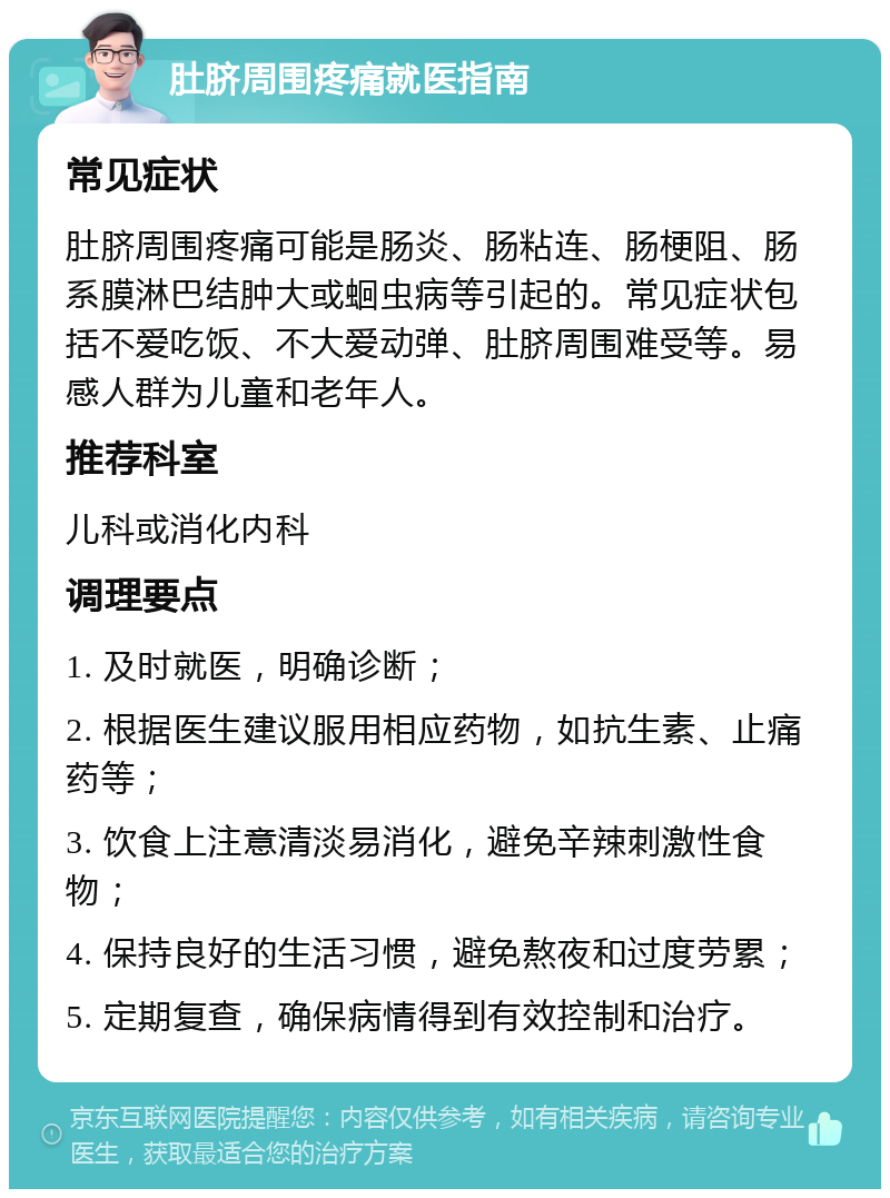 肚脐周围疼痛就医指南 常见症状 肚脐周围疼痛可能是肠炎、肠粘连、肠梗阻、肠系膜淋巴结肿大或蛔虫病等引起的。常见症状包括不爱吃饭、不大爱动弹、肚脐周围难受等。易感人群为儿童和老年人。 推荐科室 儿科或消化内科 调理要点 1. 及时就医，明确诊断； 2. 根据医生建议服用相应药物，如抗生素、止痛药等； 3. 饮食上注意清淡易消化，避免辛辣刺激性食物； 4. 保持良好的生活习惯，避免熬夜和过度劳累； 5. 定期复查，确保病情得到有效控制和治疗。