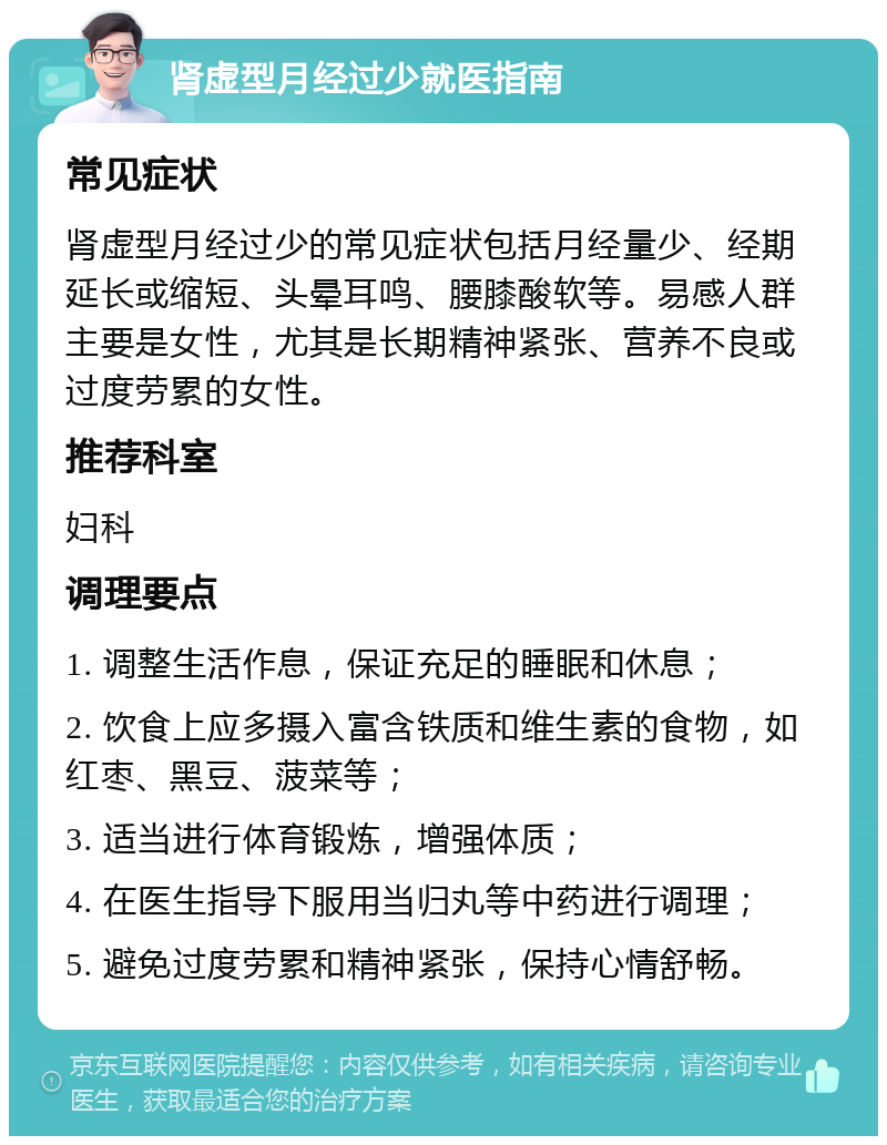 肾虚型月经过少就医指南 常见症状 肾虚型月经过少的常见症状包括月经量少、经期延长或缩短、头晕耳鸣、腰膝酸软等。易感人群主要是女性，尤其是长期精神紧张、营养不良或过度劳累的女性。 推荐科室 妇科 调理要点 1. 调整生活作息，保证充足的睡眠和休息； 2. 饮食上应多摄入富含铁质和维生素的食物，如红枣、黑豆、菠菜等； 3. 适当进行体育锻炼，增强体质； 4. 在医生指导下服用当归丸等中药进行调理； 5. 避免过度劳累和精神紧张，保持心情舒畅。