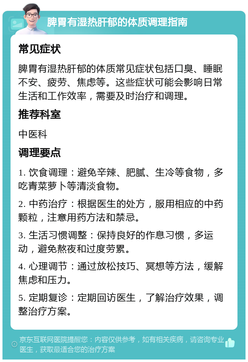 脾胃有湿热肝郁的体质调理指南 常见症状 脾胃有湿热肝郁的体质常见症状包括口臭、睡眠不安、疲劳、焦虑等。这些症状可能会影响日常生活和工作效率，需要及时治疗和调理。 推荐科室 中医科 调理要点 1. 饮食调理：避免辛辣、肥腻、生冷等食物，多吃青菜萝卜等清淡食物。 2. 中药治疗：根据医生的处方，服用相应的中药颗粒，注意用药方法和禁忌。 3. 生活习惯调整：保持良好的作息习惯，多运动，避免熬夜和过度劳累。 4. 心理调节：通过放松技巧、冥想等方法，缓解焦虑和压力。 5. 定期复诊：定期回访医生，了解治疗效果，调整治疗方案。