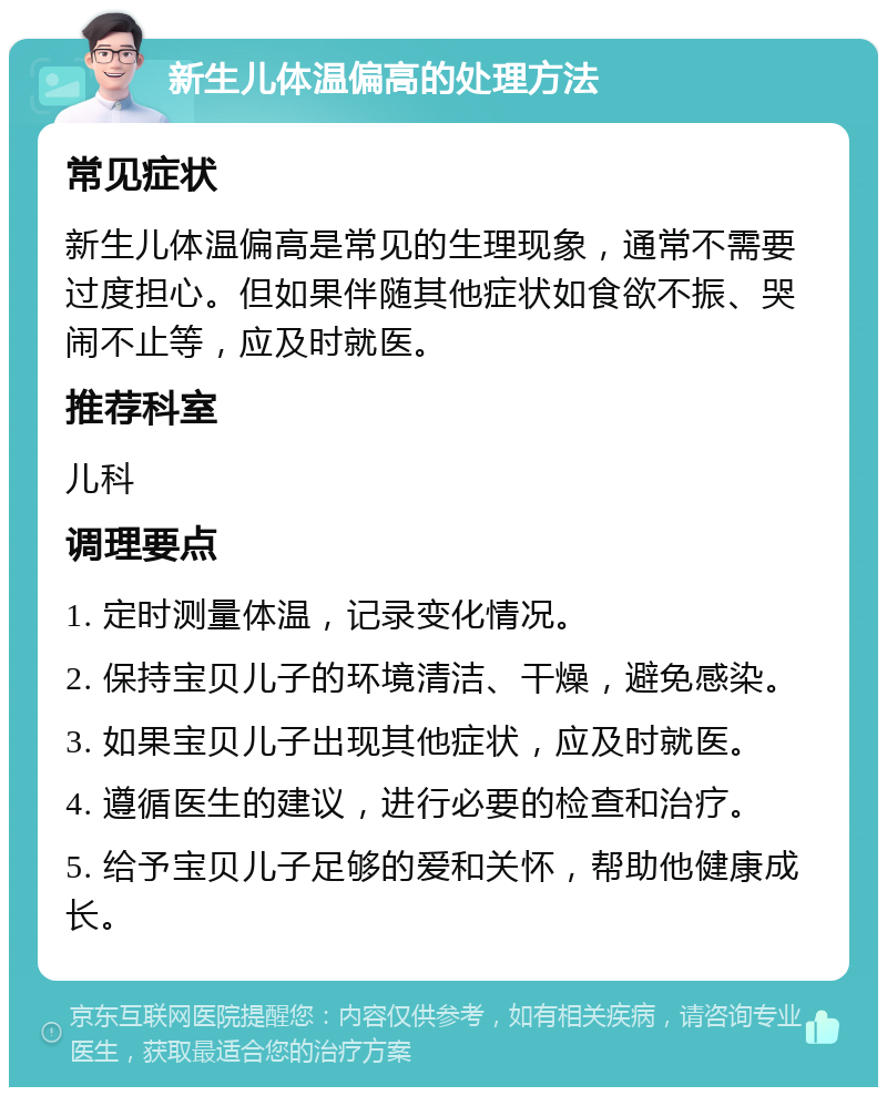 新生儿体温偏高的处理方法 常见症状 新生儿体温偏高是常见的生理现象，通常不需要过度担心。但如果伴随其他症状如食欲不振、哭闹不止等，应及时就医。 推荐科室 儿科 调理要点 1. 定时测量体温，记录变化情况。 2. 保持宝贝儿子的环境清洁、干燥，避免感染。 3. 如果宝贝儿子出现其他症状，应及时就医。 4. 遵循医生的建议，进行必要的检查和治疗。 5. 给予宝贝儿子足够的爱和关怀，帮助他健康成长。