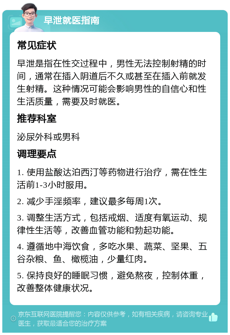 早泄就医指南 常见症状 早泄是指在性交过程中，男性无法控制射精的时间，通常在插入阴道后不久或甚至在插入前就发生射精。这种情况可能会影响男性的自信心和性生活质量，需要及时就医。 推荐科室 泌尿外科或男科 调理要点 1. 使用盐酸达泊西汀等药物进行治疗，需在性生活前1-3小时服用。 2. 减少手淫频率，建议最多每周1次。 3. 调整生活方式，包括戒烟、适度有氧运动、规律性生活等，改善血管功能和勃起功能。 4. 遵循地中海饮食，多吃水果、蔬菜、坚果、五谷杂粮、鱼、橄榄油，少量红肉。 5. 保持良好的睡眠习惯，避免熬夜，控制体重，改善整体健康状况。