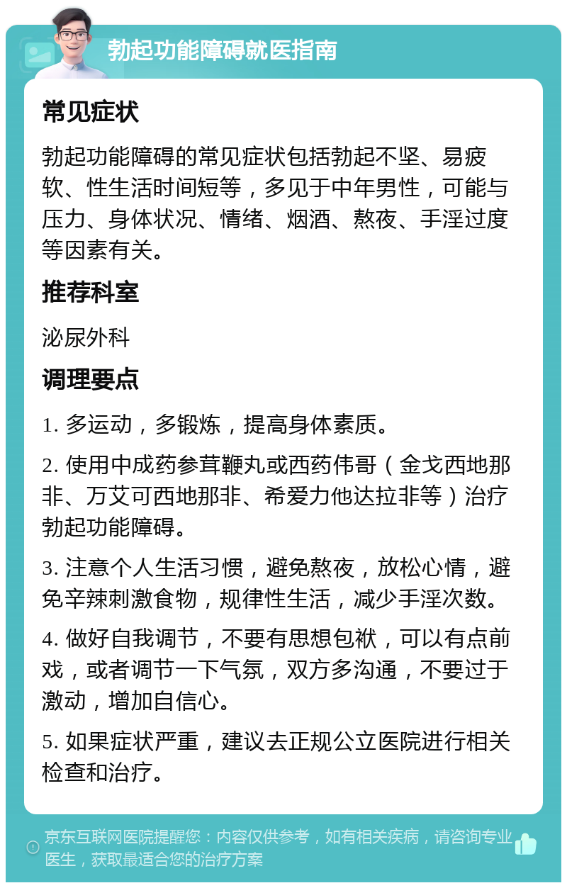 勃起功能障碍就医指南 常见症状 勃起功能障碍的常见症状包括勃起不坚、易疲软、性生活时间短等，多见于中年男性，可能与压力、身体状况、情绪、烟酒、熬夜、手淫过度等因素有关。 推荐科室 泌尿外科 调理要点 1. 多运动，多锻炼，提高身体素质。 2. 使用中成药参茸鞭丸或西药伟哥（金戈西地那非、万艾可西地那非、希爱力他达拉非等）治疗勃起功能障碍。 3. 注意个人生活习惯，避免熬夜，放松心情，避免辛辣刺激食物，规律性生活，减少手淫次数。 4. 做好自我调节，不要有思想包袱，可以有点前戏，或者调节一下气氛，双方多沟通，不要过于激动，增加自信心。 5. 如果症状严重，建议去正规公立医院进行相关检查和治疗。