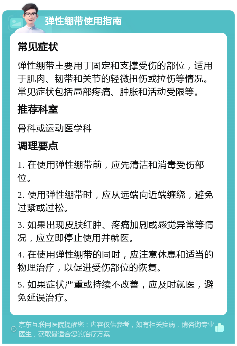 弹性绷带使用指南 常见症状 弹性绷带主要用于固定和支撑受伤的部位，适用于肌肉、韧带和关节的轻微扭伤或拉伤等情况。常见症状包括局部疼痛、肿胀和活动受限等。 推荐科室 骨科或运动医学科 调理要点 1. 在使用弹性绷带前，应先清洁和消毒受伤部位。 2. 使用弹性绷带时，应从远端向近端缠绕，避免过紧或过松。 3. 如果出现皮肤红肿、疼痛加剧或感觉异常等情况，应立即停止使用并就医。 4. 在使用弹性绷带的同时，应注意休息和适当的物理治疗，以促进受伤部位的恢复。 5. 如果症状严重或持续不改善，应及时就医，避免延误治疗。