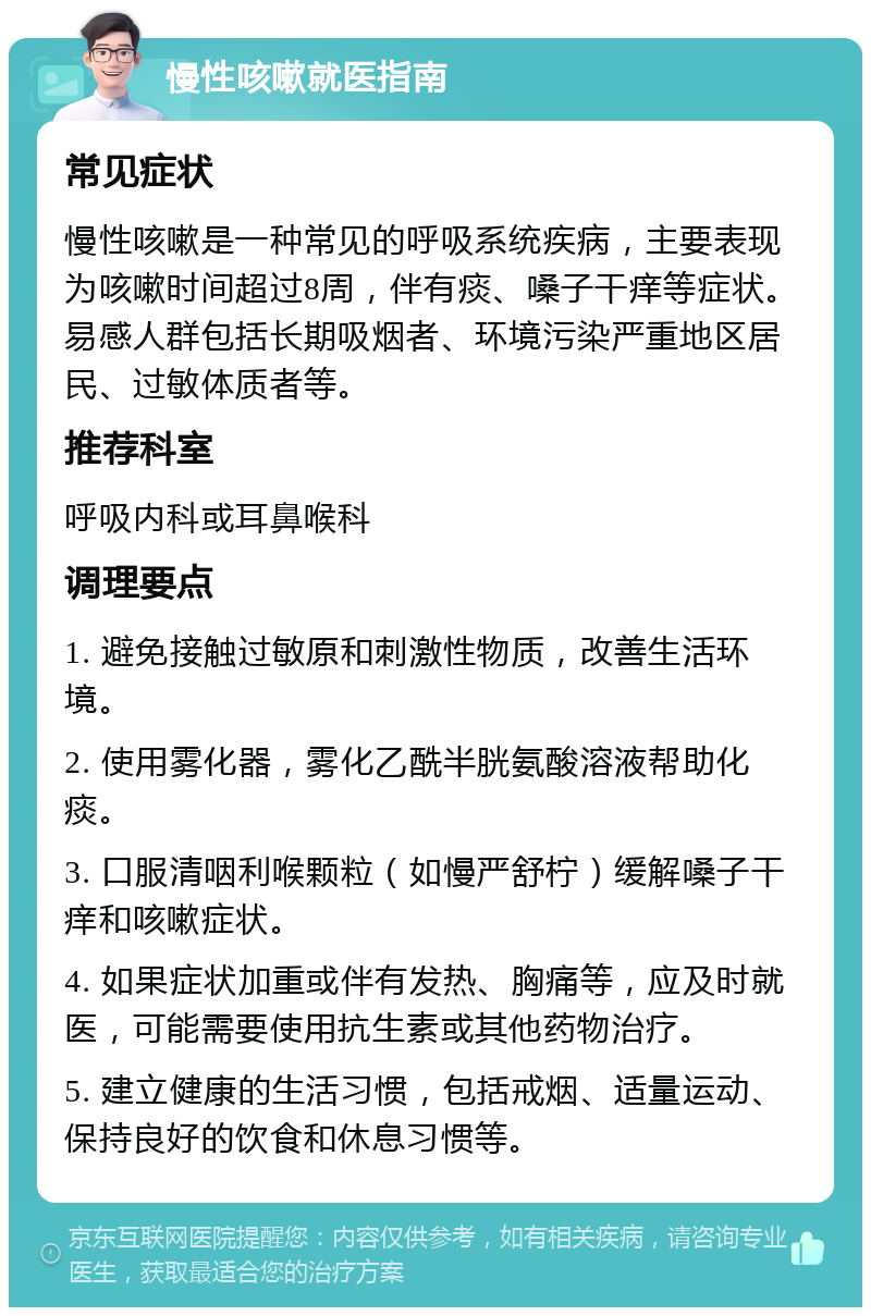 慢性咳嗽就医指南 常见症状 慢性咳嗽是一种常见的呼吸系统疾病，主要表现为咳嗽时间超过8周，伴有痰、嗓子干痒等症状。易感人群包括长期吸烟者、环境污染严重地区居民、过敏体质者等。 推荐科室 呼吸内科或耳鼻喉科 调理要点 1. 避免接触过敏原和刺激性物质，改善生活环境。 2. 使用雾化器，雾化乙酰半胱氨酸溶液帮助化痰。 3. 口服清咽利喉颗粒（如慢严舒柠）缓解嗓子干痒和咳嗽症状。 4. 如果症状加重或伴有发热、胸痛等，应及时就医，可能需要使用抗生素或其他药物治疗。 5. 建立健康的生活习惯，包括戒烟、适量运动、保持良好的饮食和休息习惯等。