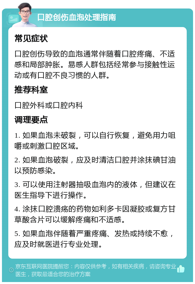 口腔创伤血泡处理指南 常见症状 口腔创伤导致的血泡通常伴随着口腔疼痛、不适感和局部肿胀。易感人群包括经常参与接触性运动或有口腔不良习惯的人群。 推荐科室 口腔外科或口腔内科 调理要点 1. 如果血泡未破裂，可以自行恢复，避免用力咀嚼或刺激口腔区域。 2. 如果血泡破裂，应及时清洁口腔并涂抹碘甘油以预防感染。 3. 可以使用注射器抽吸血泡内的液体，但建议在医生指导下进行操作。 4. 涂抹口腔溃疡的药物如利多卡因凝胶或复方甘草酸含片可以缓解疼痛和不适感。 5. 如果血泡伴随着严重疼痛、发热或持续不愈，应及时就医进行专业处理。