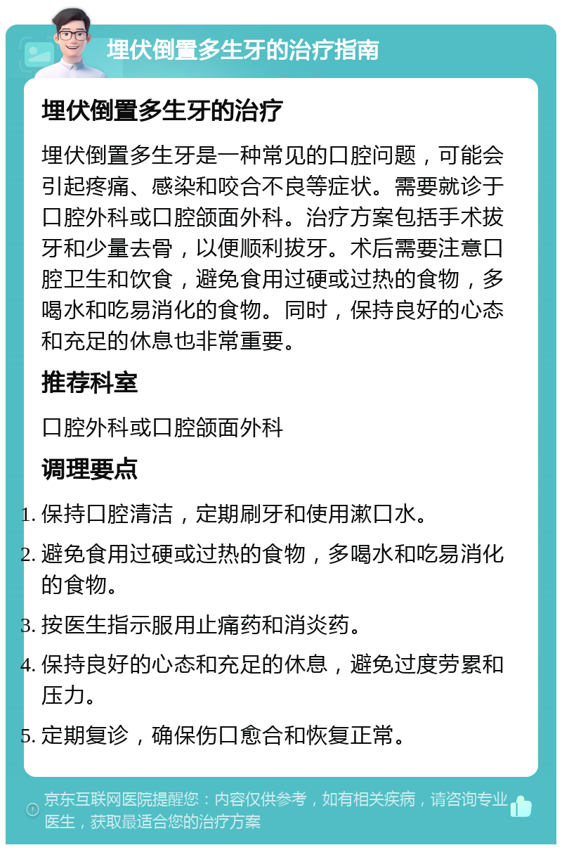 埋伏倒置多生牙的治疗指南 埋伏倒置多生牙的治疗 埋伏倒置多生牙是一种常见的口腔问题，可能会引起疼痛、感染和咬合不良等症状。需要就诊于口腔外科或口腔颌面外科。治疗方案包括手术拔牙和少量去骨，以便顺利拔牙。术后需要注意口腔卫生和饮食，避免食用过硬或过热的食物，多喝水和吃易消化的食物。同时，保持良好的心态和充足的休息也非常重要。 推荐科室 口腔外科或口腔颌面外科 调理要点 保持口腔清洁，定期刷牙和使用漱口水。 避免食用过硬或过热的食物，多喝水和吃易消化的食物。 按医生指示服用止痛药和消炎药。 保持良好的心态和充足的休息，避免过度劳累和压力。 定期复诊，确保伤口愈合和恢复正常。