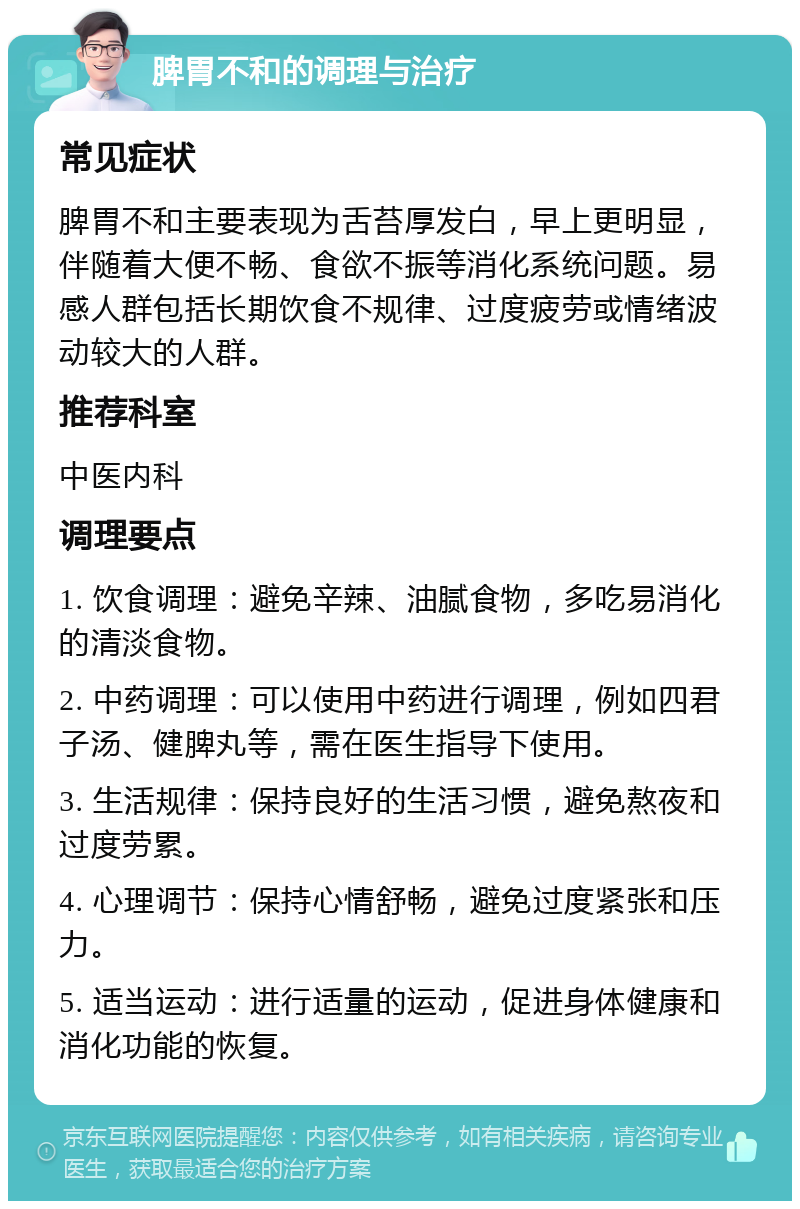 脾胃不和的调理与治疗 常见症状 脾胃不和主要表现为舌苔厚发白，早上更明显，伴随着大便不畅、食欲不振等消化系统问题。易感人群包括长期饮食不规律、过度疲劳或情绪波动较大的人群。 推荐科室 中医内科 调理要点 1. 饮食调理：避免辛辣、油腻食物，多吃易消化的清淡食物。 2. 中药调理：可以使用中药进行调理，例如四君子汤、健脾丸等，需在医生指导下使用。 3. 生活规律：保持良好的生活习惯，避免熬夜和过度劳累。 4. 心理调节：保持心情舒畅，避免过度紧张和压力。 5. 适当运动：进行适量的运动，促进身体健康和消化功能的恢复。