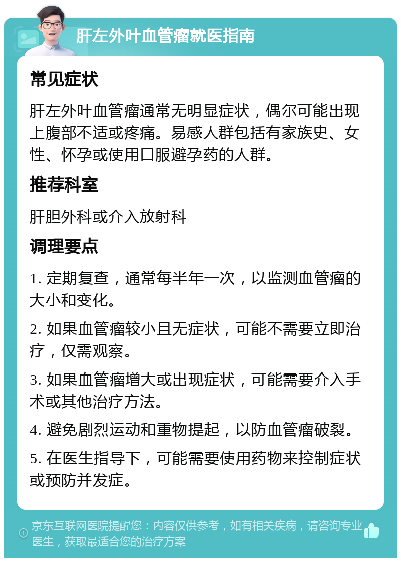 肝左外叶血管瘤就医指南 常见症状 肝左外叶血管瘤通常无明显症状，偶尔可能出现上腹部不适或疼痛。易感人群包括有家族史、女性、怀孕或使用口服避孕药的人群。 推荐科室 肝胆外科或介入放射科 调理要点 1. 定期复查，通常每半年一次，以监测血管瘤的大小和变化。 2. 如果血管瘤较小且无症状，可能不需要立即治疗，仅需观察。 3. 如果血管瘤增大或出现症状，可能需要介入手术或其他治疗方法。 4. 避免剧烈运动和重物提起，以防血管瘤破裂。 5. 在医生指导下，可能需要使用药物来控制症状或预防并发症。