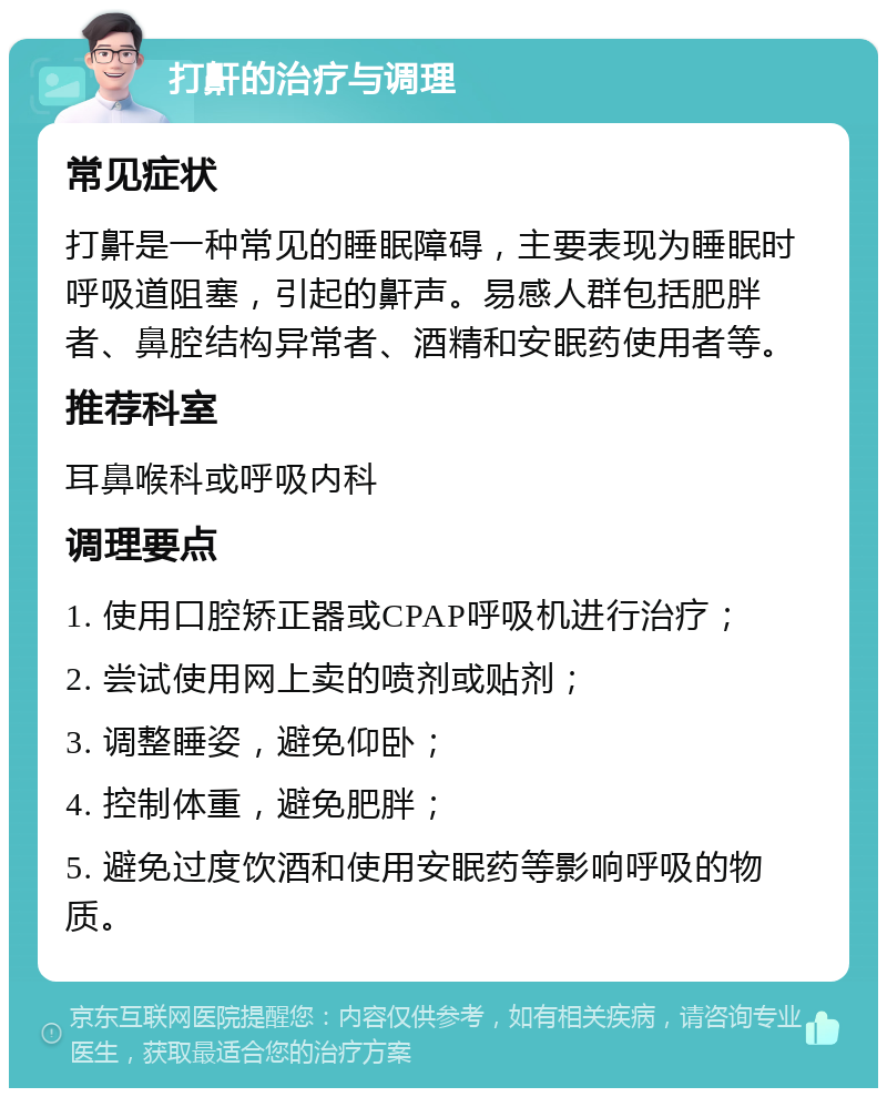 打鼾的治疗与调理 常见症状 打鼾是一种常见的睡眠障碍，主要表现为睡眠时呼吸道阻塞，引起的鼾声。易感人群包括肥胖者、鼻腔结构异常者、酒精和安眠药使用者等。 推荐科室 耳鼻喉科或呼吸内科 调理要点 1. 使用口腔矫正器或CPAP呼吸机进行治疗； 2. 尝试使用网上卖的喷剂或贴剂； 3. 调整睡姿，避免仰卧； 4. 控制体重，避免肥胖； 5. 避免过度饮酒和使用安眠药等影响呼吸的物质。