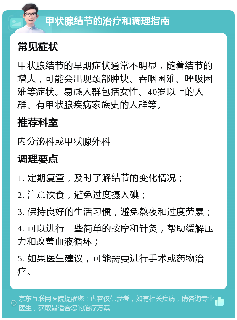 甲状腺结节的治疗和调理指南 常见症状 甲状腺结节的早期症状通常不明显，随着结节的增大，可能会出现颈部肿块、吞咽困难、呼吸困难等症状。易感人群包括女性、40岁以上的人群、有甲状腺疾病家族史的人群等。 推荐科室 内分泌科或甲状腺外科 调理要点 1. 定期复查，及时了解结节的变化情况； 2. 注意饮食，避免过度摄入碘； 3. 保持良好的生活习惯，避免熬夜和过度劳累； 4. 可以进行一些简单的按摩和针灸，帮助缓解压力和改善血液循环； 5. 如果医生建议，可能需要进行手术或药物治疗。