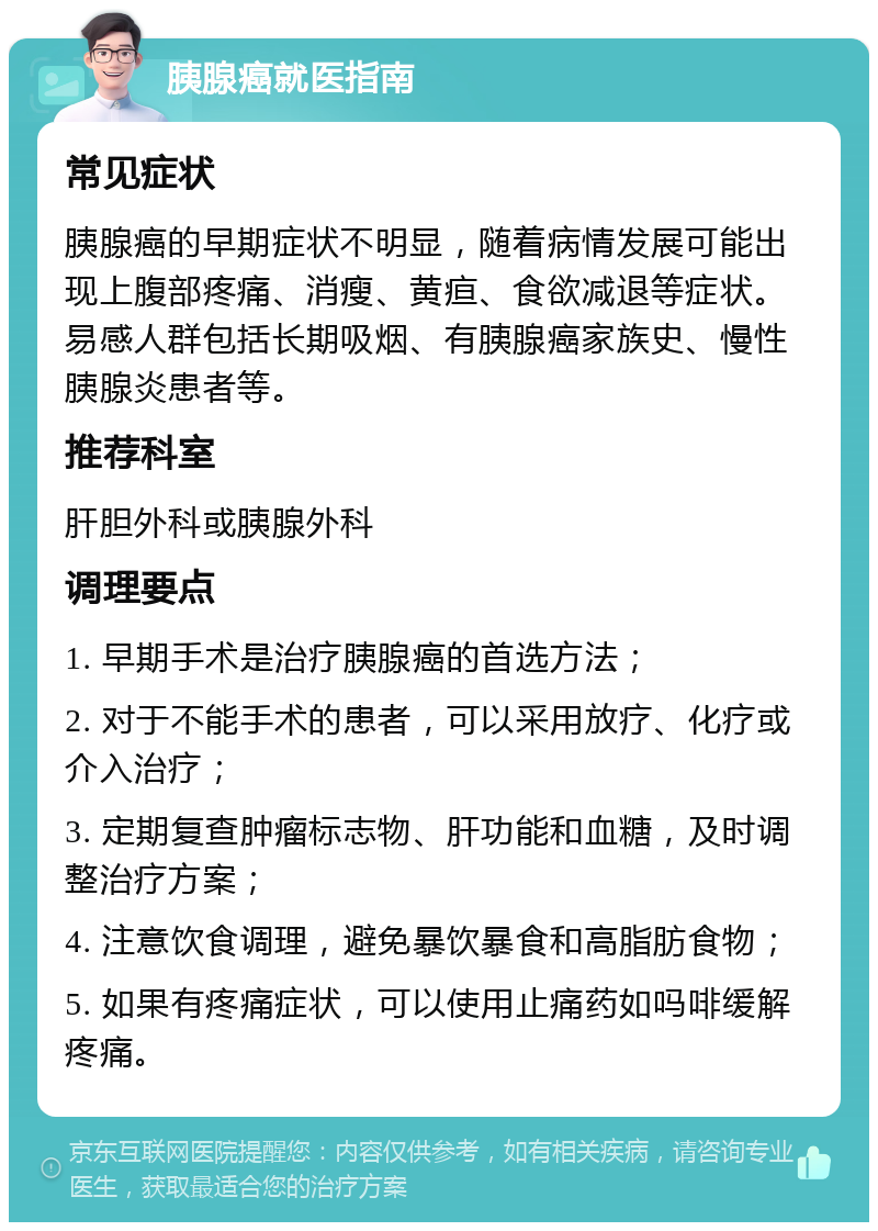 胰腺癌就医指南 常见症状 胰腺癌的早期症状不明显，随着病情发展可能出现上腹部疼痛、消瘦、黄疸、食欲减退等症状。易感人群包括长期吸烟、有胰腺癌家族史、慢性胰腺炎患者等。 推荐科室 肝胆外科或胰腺外科 调理要点 1. 早期手术是治疗胰腺癌的首选方法； 2. 对于不能手术的患者，可以采用放疗、化疗或介入治疗； 3. 定期复查肿瘤标志物、肝功能和血糖，及时调整治疗方案； 4. 注意饮食调理，避免暴饮暴食和高脂肪食物； 5. 如果有疼痛症状，可以使用止痛药如吗啡缓解疼痛。