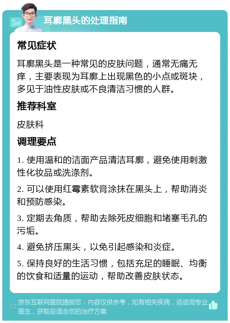 耳廓黑头的处理指南 常见症状 耳廓黑头是一种常见的皮肤问题，通常无痛无痒，主要表现为耳廓上出现黑色的小点或斑块，多见于油性皮肤或不良清洁习惯的人群。 推荐科室 皮肤科 调理要点 1. 使用温和的洁面产品清洁耳廓，避免使用刺激性化妆品或洗涤剂。 2. 可以使用红霉素软膏涂抹在黑头上，帮助消炎和预防感染。 3. 定期去角质，帮助去除死皮细胞和堵塞毛孔的污垢。 4. 避免挤压黑头，以免引起感染和炎症。 5. 保持良好的生活习惯，包括充足的睡眠、均衡的饮食和适量的运动，帮助改善皮肤状态。