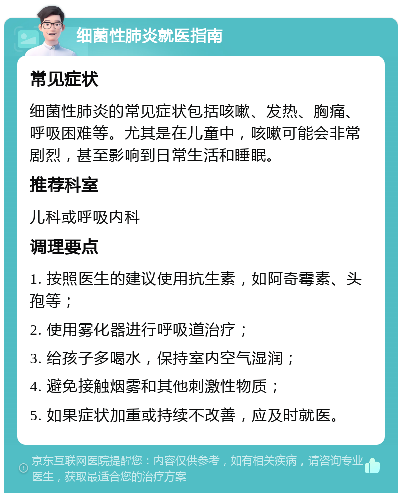 细菌性肺炎就医指南 常见症状 细菌性肺炎的常见症状包括咳嗽、发热、胸痛、呼吸困难等。尤其是在儿童中，咳嗽可能会非常剧烈，甚至影响到日常生活和睡眠。 推荐科室 儿科或呼吸内科 调理要点 1. 按照医生的建议使用抗生素，如阿奇霉素、头孢等； 2. 使用雾化器进行呼吸道治疗； 3. 给孩子多喝水，保持室内空气湿润； 4. 避免接触烟雾和其他刺激性物质； 5. 如果症状加重或持续不改善，应及时就医。