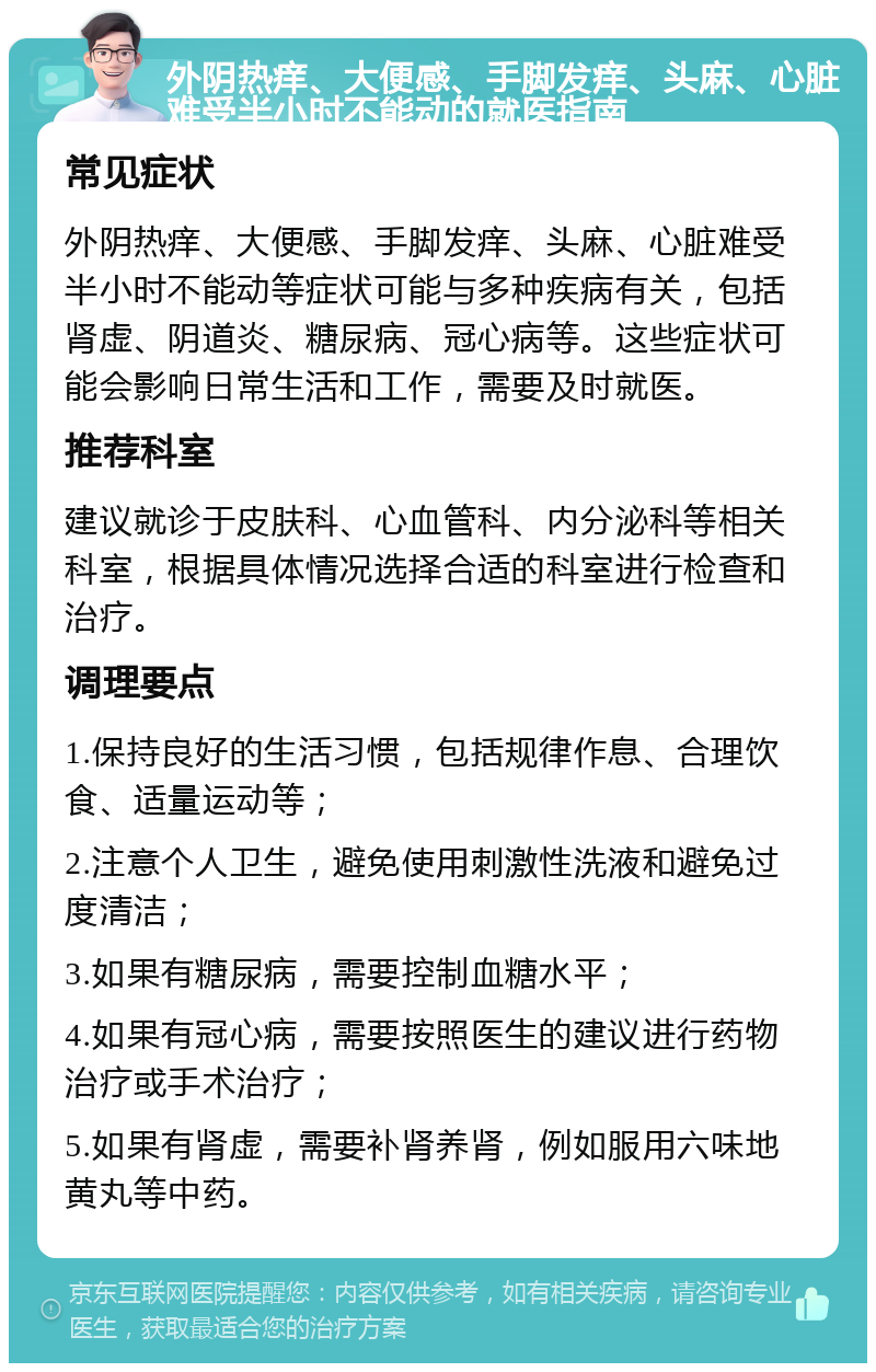 外阴热痒、大便感、手脚发痒、头麻、心脏难受半小时不能动的就医指南 常见症状 外阴热痒、大便感、手脚发痒、头麻、心脏难受半小时不能动等症状可能与多种疾病有关，包括肾虚、阴道炎、糖尿病、冠心病等。这些症状可能会影响日常生活和工作，需要及时就医。 推荐科室 建议就诊于皮肤科、心血管科、内分泌科等相关科室，根据具体情况选择合适的科室进行检查和治疗。 调理要点 1.保持良好的生活习惯，包括规律作息、合理饮食、适量运动等； 2.注意个人卫生，避免使用刺激性洗液和避免过度清洁； 3.如果有糖尿病，需要控制血糖水平； 4.如果有冠心病，需要按照医生的建议进行药物治疗或手术治疗； 5.如果有肾虚，需要补肾养肾，例如服用六味地黄丸等中药。