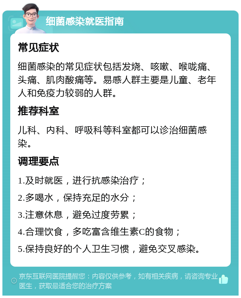 细菌感染就医指南 常见症状 细菌感染的常见症状包括发烧、咳嗽、喉咙痛、头痛、肌肉酸痛等。易感人群主要是儿童、老年人和免疫力较弱的人群。 推荐科室 儿科、内科、呼吸科等科室都可以诊治细菌感染。 调理要点 1.及时就医，进行抗感染治疗； 2.多喝水，保持充足的水分； 3.注意休息，避免过度劳累； 4.合理饮食，多吃富含维生素C的食物； 5.保持良好的个人卫生习惯，避免交叉感染。