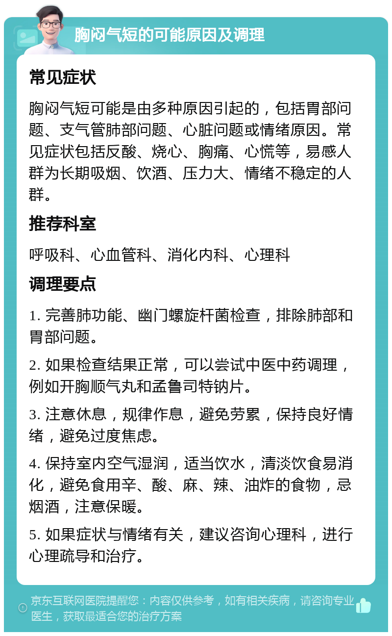 胸闷气短的可能原因及调理 常见症状 胸闷气短可能是由多种原因引起的，包括胃部问题、支气管肺部问题、心脏问题或情绪原因。常见症状包括反酸、烧心、胸痛、心慌等，易感人群为长期吸烟、饮酒、压力大、情绪不稳定的人群。 推荐科室 呼吸科、心血管科、消化内科、心理科 调理要点 1. 完善肺功能、幽门螺旋杆菌检查，排除肺部和胃部问题。 2. 如果检查结果正常，可以尝试中医中药调理，例如开胸顺气丸和孟鲁司特钠片。 3. 注意休息，规律作息，避免劳累，保持良好情绪，避免过度焦虑。 4. 保持室内空气湿润，适当饮水，清淡饮食易消化，避免食用辛、酸、麻、辣、油炸的食物，忌烟酒，注意保暖。 5. 如果症状与情绪有关，建议咨询心理科，进行心理疏导和治疗。