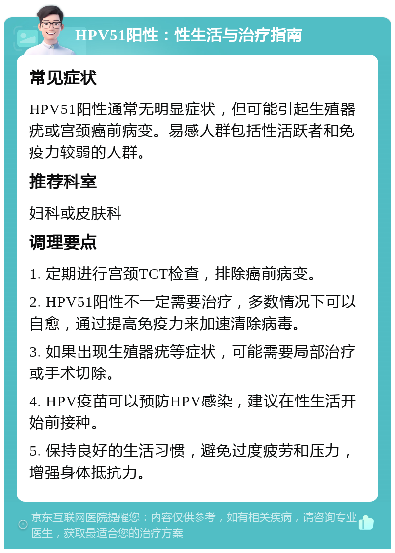 HPV51阳性：性生活与治疗指南 常见症状 HPV51阳性通常无明显症状，但可能引起生殖器疣或宫颈癌前病变。易感人群包括性活跃者和免疫力较弱的人群。 推荐科室 妇科或皮肤科 调理要点 1. 定期进行宫颈TCT检查，排除癌前病变。 2. HPV51阳性不一定需要治疗，多数情况下可以自愈，通过提高免疫力来加速清除病毒。 3. 如果出现生殖器疣等症状，可能需要局部治疗或手术切除。 4. HPV疫苗可以预防HPV感染，建议在性生活开始前接种。 5. 保持良好的生活习惯，避免过度疲劳和压力，增强身体抵抗力。