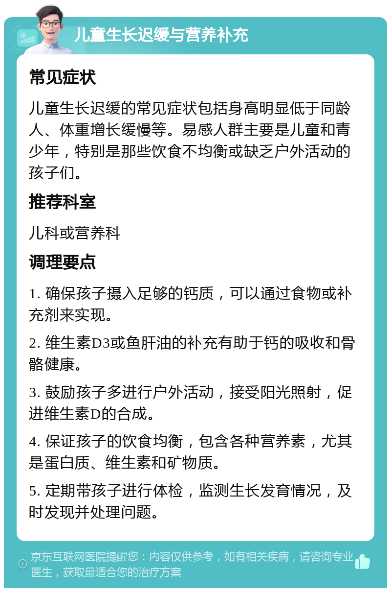 儿童生长迟缓与营养补充 常见症状 儿童生长迟缓的常见症状包括身高明显低于同龄人、体重增长缓慢等。易感人群主要是儿童和青少年，特别是那些饮食不均衡或缺乏户外活动的孩子们。 推荐科室 儿科或营养科 调理要点 1. 确保孩子摄入足够的钙质，可以通过食物或补充剂来实现。 2. 维生素D3或鱼肝油的补充有助于钙的吸收和骨骼健康。 3. 鼓励孩子多进行户外活动，接受阳光照射，促进维生素D的合成。 4. 保证孩子的饮食均衡，包含各种营养素，尤其是蛋白质、维生素和矿物质。 5. 定期带孩子进行体检，监测生长发育情况，及时发现并处理问题。