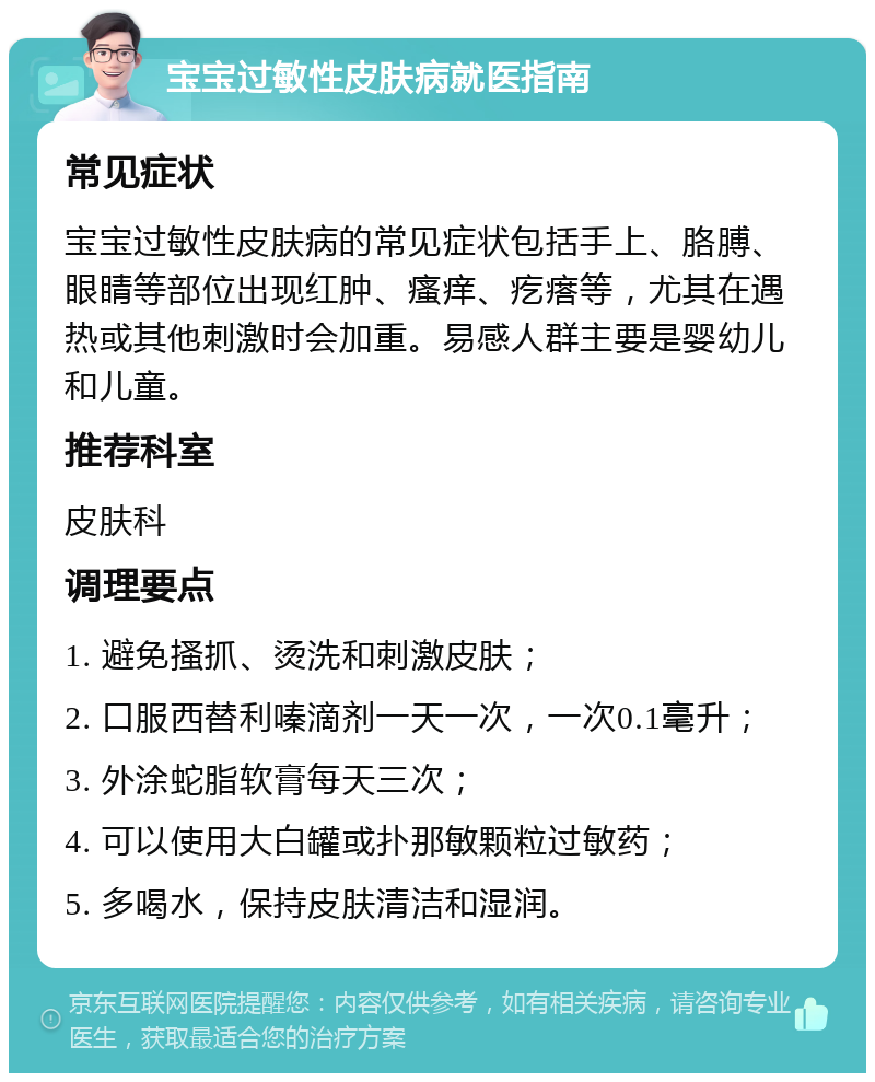 宝宝过敏性皮肤病就医指南 常见症状 宝宝过敏性皮肤病的常见症状包括手上、胳膊、眼睛等部位出现红肿、瘙痒、疙瘩等，尤其在遇热或其他刺激时会加重。易感人群主要是婴幼儿和儿童。 推荐科室 皮肤科 调理要点 1. 避免搔抓、烫洗和刺激皮肤； 2. 口服西替利嗪滴剂一天一次，一次0.1毫升； 3. 外涂蛇脂软膏每天三次； 4. 可以使用大白罐或扑那敏颗粒过敏药； 5. 多喝水，保持皮肤清洁和湿润。