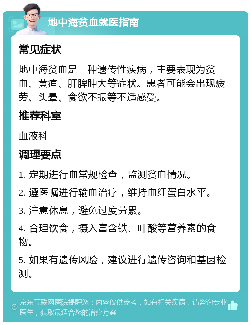 地中海贫血就医指南 常见症状 地中海贫血是一种遗传性疾病，主要表现为贫血、黄疸、肝脾肿大等症状。患者可能会出现疲劳、头晕、食欲不振等不适感受。 推荐科室 血液科 调理要点 1. 定期进行血常规检查，监测贫血情况。 2. 遵医嘱进行输血治疗，维持血红蛋白水平。 3. 注意休息，避免过度劳累。 4. 合理饮食，摄入富含铁、叶酸等营养素的食物。 5. 如果有遗传风险，建议进行遗传咨询和基因检测。