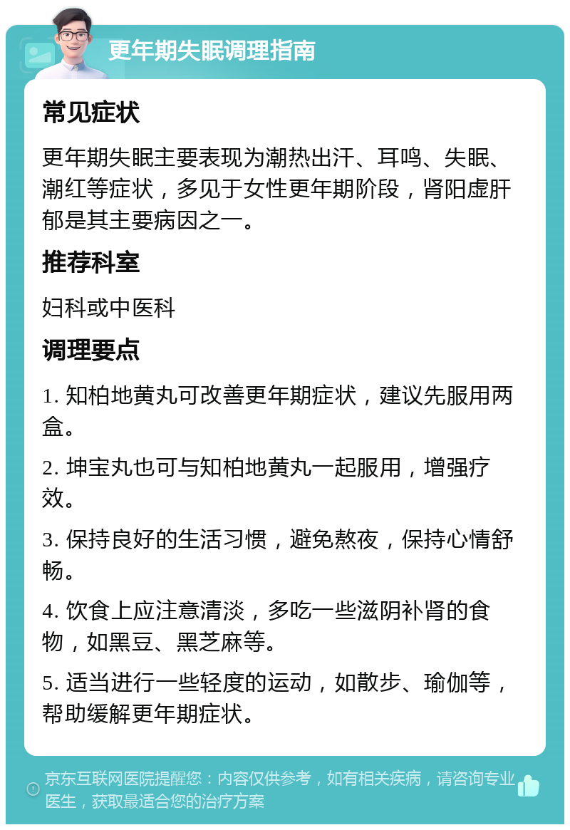 更年期失眠调理指南 常见症状 更年期失眠主要表现为潮热出汗、耳鸣、失眠、潮红等症状，多见于女性更年期阶段，肾阳虚肝郁是其主要病因之一。 推荐科室 妇科或中医科 调理要点 1. 知柏地黄丸可改善更年期症状，建议先服用两盒。 2. 坤宝丸也可与知柏地黄丸一起服用，增强疗效。 3. 保持良好的生活习惯，避免熬夜，保持心情舒畅。 4. 饮食上应注意清淡，多吃一些滋阴补肾的食物，如黑豆、黑芝麻等。 5. 适当进行一些轻度的运动，如散步、瑜伽等，帮助缓解更年期症状。