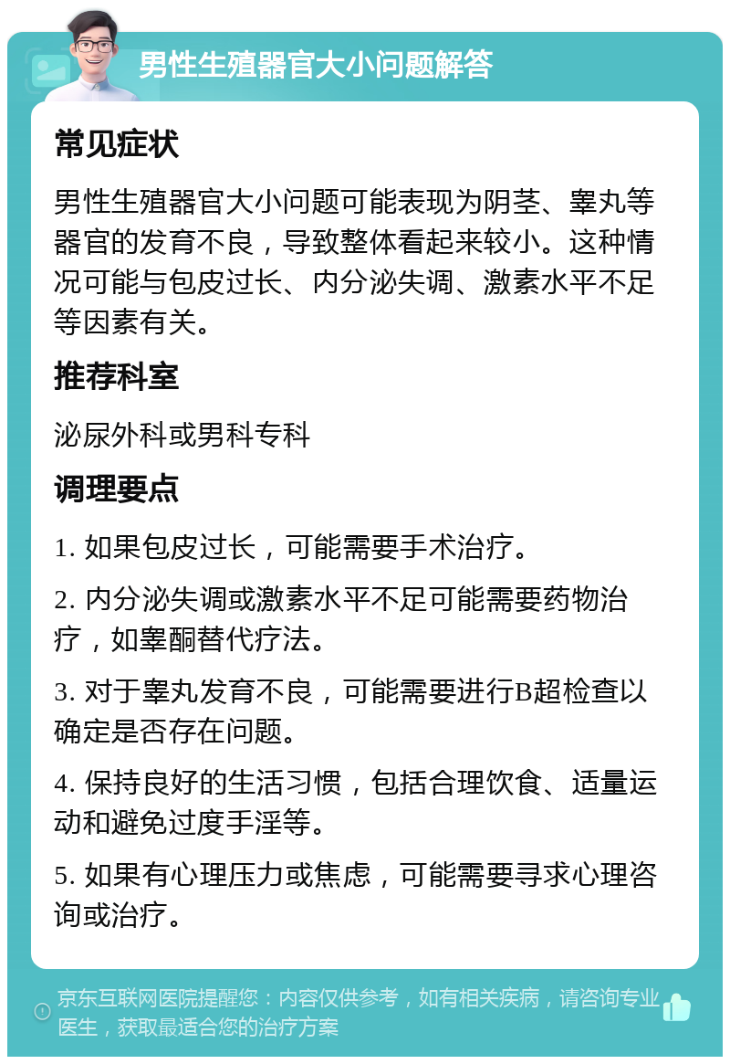 男性生殖器官大小问题解答 常见症状 男性生殖器官大小问题可能表现为阴茎、睾丸等器官的发育不良，导致整体看起来较小。这种情况可能与包皮过长、内分泌失调、激素水平不足等因素有关。 推荐科室 泌尿外科或男科专科 调理要点 1. 如果包皮过长，可能需要手术治疗。 2. 内分泌失调或激素水平不足可能需要药物治疗，如睾酮替代疗法。 3. 对于睾丸发育不良，可能需要进行B超检查以确定是否存在问题。 4. 保持良好的生活习惯，包括合理饮食、适量运动和避免过度手淫等。 5. 如果有心理压力或焦虑，可能需要寻求心理咨询或治疗。