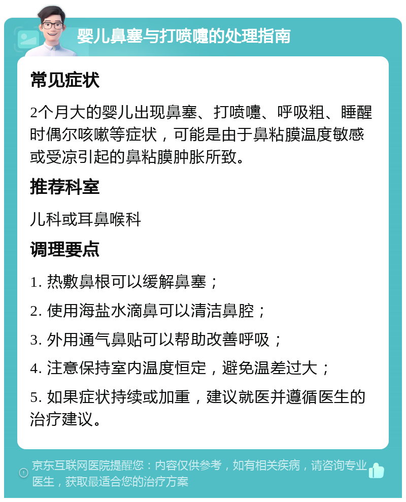 婴儿鼻塞与打喷嚏的处理指南 常见症状 2个月大的婴儿出现鼻塞、打喷嚏、呼吸粗、睡醒时偶尔咳嗽等症状，可能是由于鼻粘膜温度敏感或受凉引起的鼻粘膜肿胀所致。 推荐科室 儿科或耳鼻喉科 调理要点 1. 热敷鼻根可以缓解鼻塞； 2. 使用海盐水滴鼻可以清洁鼻腔； 3. 外用通气鼻贴可以帮助改善呼吸； 4. 注意保持室内温度恒定，避免温差过大； 5. 如果症状持续或加重，建议就医并遵循医生的治疗建议。