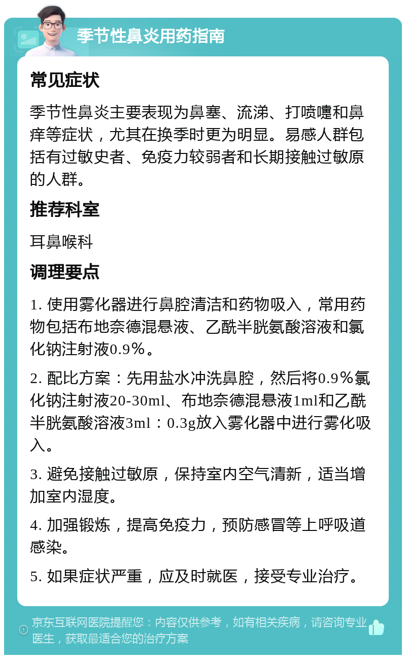 季节性鼻炎用药指南 常见症状 季节性鼻炎主要表现为鼻塞、流涕、打喷嚏和鼻痒等症状，尤其在换季时更为明显。易感人群包括有过敏史者、免疫力较弱者和长期接触过敏原的人群。 推荐科室 耳鼻喉科 调理要点 1. 使用雾化器进行鼻腔清洁和药物吸入，常用药物包括布地奈德混悬液、乙酰半胱氨酸溶液和氯化钠注射液0.9％。 2. 配比方案：先用盐水冲洗鼻腔，然后将0.9％氯化钠注射液20-30ml、布地奈德混悬液1ml和乙酰半胱氨酸溶液3ml：0.3g放入雾化器中进行雾化吸入。 3. 避免接触过敏原，保持室内空气清新，适当增加室内湿度。 4. 加强锻炼，提高免疫力，预防感冒等上呼吸道感染。 5. 如果症状严重，应及时就医，接受专业治疗。