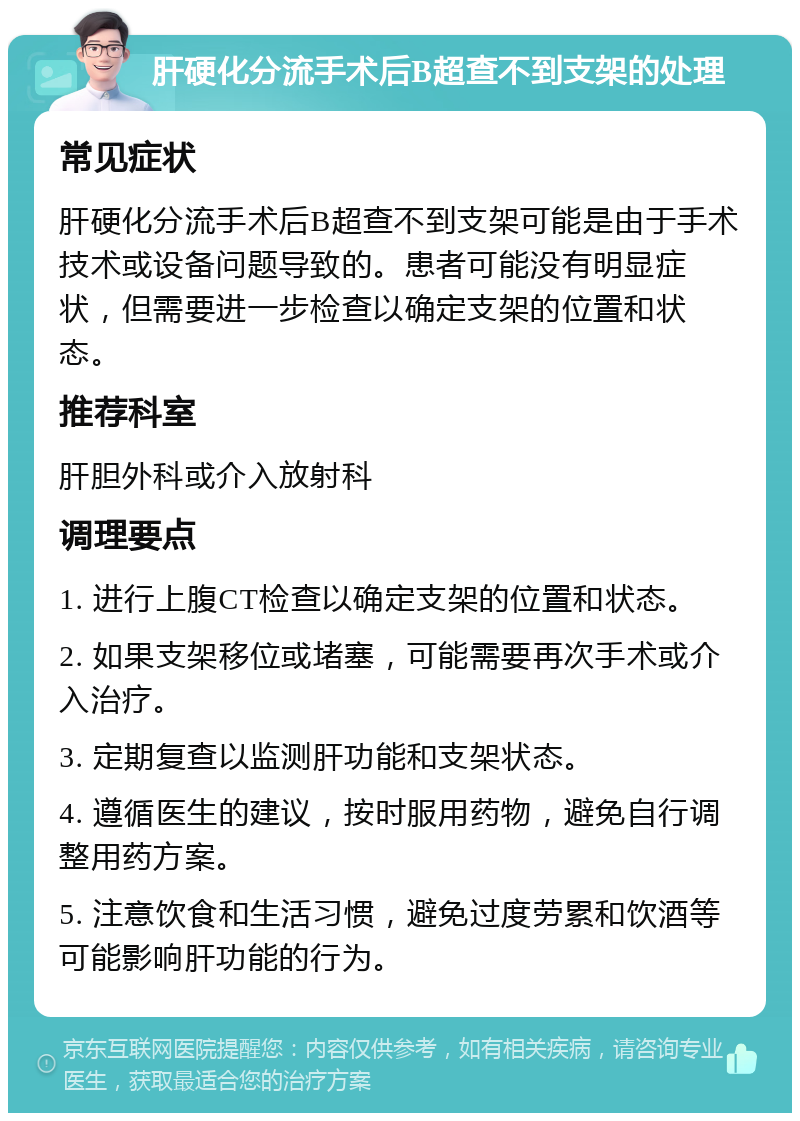 肝硬化分流手术后B超查不到支架的处理 常见症状 肝硬化分流手术后B超查不到支架可能是由于手术技术或设备问题导致的。患者可能没有明显症状，但需要进一步检查以确定支架的位置和状态。 推荐科室 肝胆外科或介入放射科 调理要点 1. 进行上腹CT检查以确定支架的位置和状态。 2. 如果支架移位或堵塞，可能需要再次手术或介入治疗。 3. 定期复查以监测肝功能和支架状态。 4. 遵循医生的建议，按时服用药物，避免自行调整用药方案。 5. 注意饮食和生活习惯，避免过度劳累和饮酒等可能影响肝功能的行为。