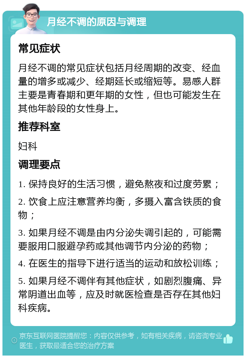 月经不调的原因与调理 常见症状 月经不调的常见症状包括月经周期的改变、经血量的增多或减少、经期延长或缩短等。易感人群主要是青春期和更年期的女性，但也可能发生在其他年龄段的女性身上。 推荐科室 妇科 调理要点 1. 保持良好的生活习惯，避免熬夜和过度劳累； 2. 饮食上应注意营养均衡，多摄入富含铁质的食物； 3. 如果月经不调是由内分泌失调引起的，可能需要服用口服避孕药或其他调节内分泌的药物； 4. 在医生的指导下进行适当的运动和放松训练； 5. 如果月经不调伴有其他症状，如剧烈腹痛、异常阴道出血等，应及时就医检查是否存在其他妇科疾病。