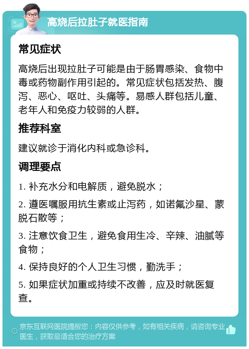 高烧后拉肚子就医指南 常见症状 高烧后出现拉肚子可能是由于肠胃感染、食物中毒或药物副作用引起的。常见症状包括发热、腹泻、恶心、呕吐、头痛等。易感人群包括儿童、老年人和免疫力较弱的人群。 推荐科室 建议就诊于消化内科或急诊科。 调理要点 1. 补充水分和电解质，避免脱水； 2. 遵医嘱服用抗生素或止泻药，如诺氟沙星、蒙脱石散等； 3. 注意饮食卫生，避免食用生冷、辛辣、油腻等食物； 4. 保持良好的个人卫生习惯，勤洗手； 5. 如果症状加重或持续不改善，应及时就医复查。