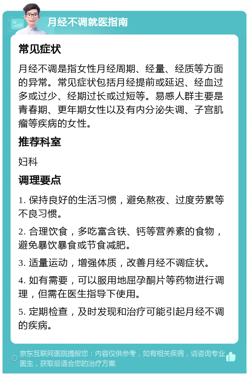 月经不调就医指南 常见症状 月经不调是指女性月经周期、经量、经质等方面的异常。常见症状包括月经提前或延迟、经血过多或过少、经期过长或过短等。易感人群主要是青春期、更年期女性以及有内分泌失调、子宫肌瘤等疾病的女性。 推荐科室 妇科 调理要点 1. 保持良好的生活习惯，避免熬夜、过度劳累等不良习惯。 2. 合理饮食，多吃富含铁、钙等营养素的食物，避免暴饮暴食或节食减肥。 3. 适量运动，增强体质，改善月经不调症状。 4. 如有需要，可以服用地屈孕酮片等药物进行调理，但需在医生指导下使用。 5. 定期检查，及时发现和治疗可能引起月经不调的疾病。