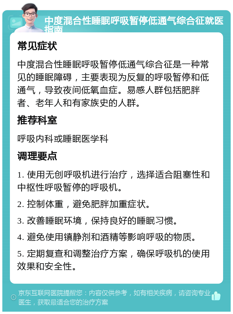 中度混合性睡眠呼吸暂停低通气综合征就医指南 常见症状 中度混合性睡眠呼吸暂停低通气综合征是一种常见的睡眠障碍，主要表现为反复的呼吸暂停和低通气，导致夜间低氧血症。易感人群包括肥胖者、老年人和有家族史的人群。 推荐科室 呼吸内科或睡眠医学科 调理要点 1. 使用无创呼吸机进行治疗，选择适合阻塞性和中枢性呼吸暂停的呼吸机。 2. 控制体重，避免肥胖加重症状。 3. 改善睡眠环境，保持良好的睡眠习惯。 4. 避免使用镇静剂和酒精等影响呼吸的物质。 5. 定期复查和调整治疗方案，确保呼吸机的使用效果和安全性。