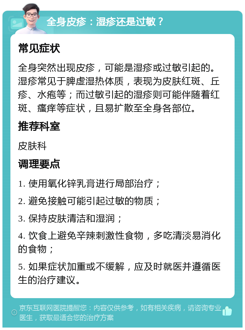 全身皮疹：湿疹还是过敏？ 常见症状 全身突然出现皮疹，可能是湿疹或过敏引起的。湿疹常见于脾虚湿热体质，表现为皮肤红斑、丘疹、水疱等；而过敏引起的湿疹则可能伴随着红斑、瘙痒等症状，且易扩散至全身各部位。 推荐科室 皮肤科 调理要点 1. 使用氧化锌乳膏进行局部治疗； 2. 避免接触可能引起过敏的物质； 3. 保持皮肤清洁和湿润； 4. 饮食上避免辛辣刺激性食物，多吃清淡易消化的食物； 5. 如果症状加重或不缓解，应及时就医并遵循医生的治疗建议。