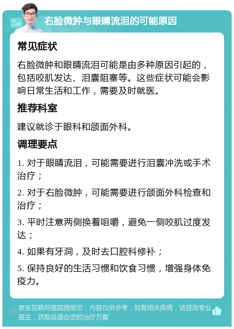 右脸微肿与眼睛流泪的可能原因 常见症状 右脸微肿和眼睛流泪可能是由多种原因引起的，包括咬肌发达、泪囊阻塞等。这些症状可能会影响日常生活和工作，需要及时就医。 推荐科室 建议就诊于眼科和颌面外科。 调理要点 1. 对于眼睛流泪，可能需要进行泪囊冲洗或手术治疗； 2. 对于右脸微肿，可能需要进行颌面外科检查和治疗； 3. 平时注意两侧换着咀嚼，避免一侧咬肌过度发达； 4. 如果有牙洞，及时去口腔科修补； 5. 保持良好的生活习惯和饮食习惯，增强身体免疫力。