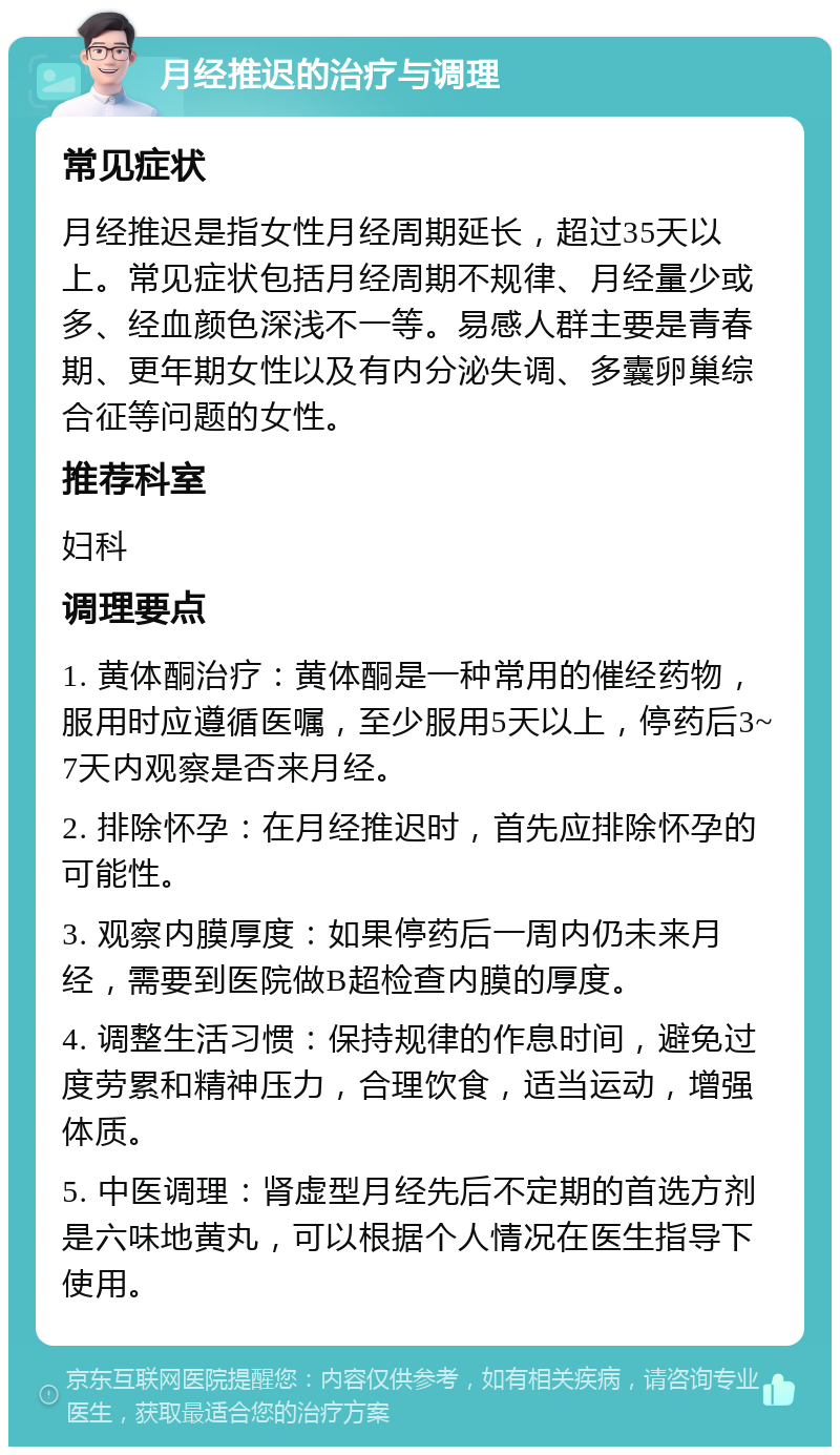 月经推迟的治疗与调理 常见症状 月经推迟是指女性月经周期延长，超过35天以上。常见症状包括月经周期不规律、月经量少或多、经血颜色深浅不一等。易感人群主要是青春期、更年期女性以及有内分泌失调、多囊卵巢综合征等问题的女性。 推荐科室 妇科 调理要点 1. 黄体酮治疗：黄体酮是一种常用的催经药物，服用时应遵循医嘱，至少服用5天以上，停药后3~7天内观察是否来月经。 2. 排除怀孕：在月经推迟时，首先应排除怀孕的可能性。 3. 观察内膜厚度：如果停药后一周内仍未来月经，需要到医院做B超检查内膜的厚度。 4. 调整生活习惯：保持规律的作息时间，避免过度劳累和精神压力，合理饮食，适当运动，增强体质。 5. 中医调理：肾虚型月经先后不定期的首选方剂是六味地黄丸，可以根据个人情况在医生指导下使用。