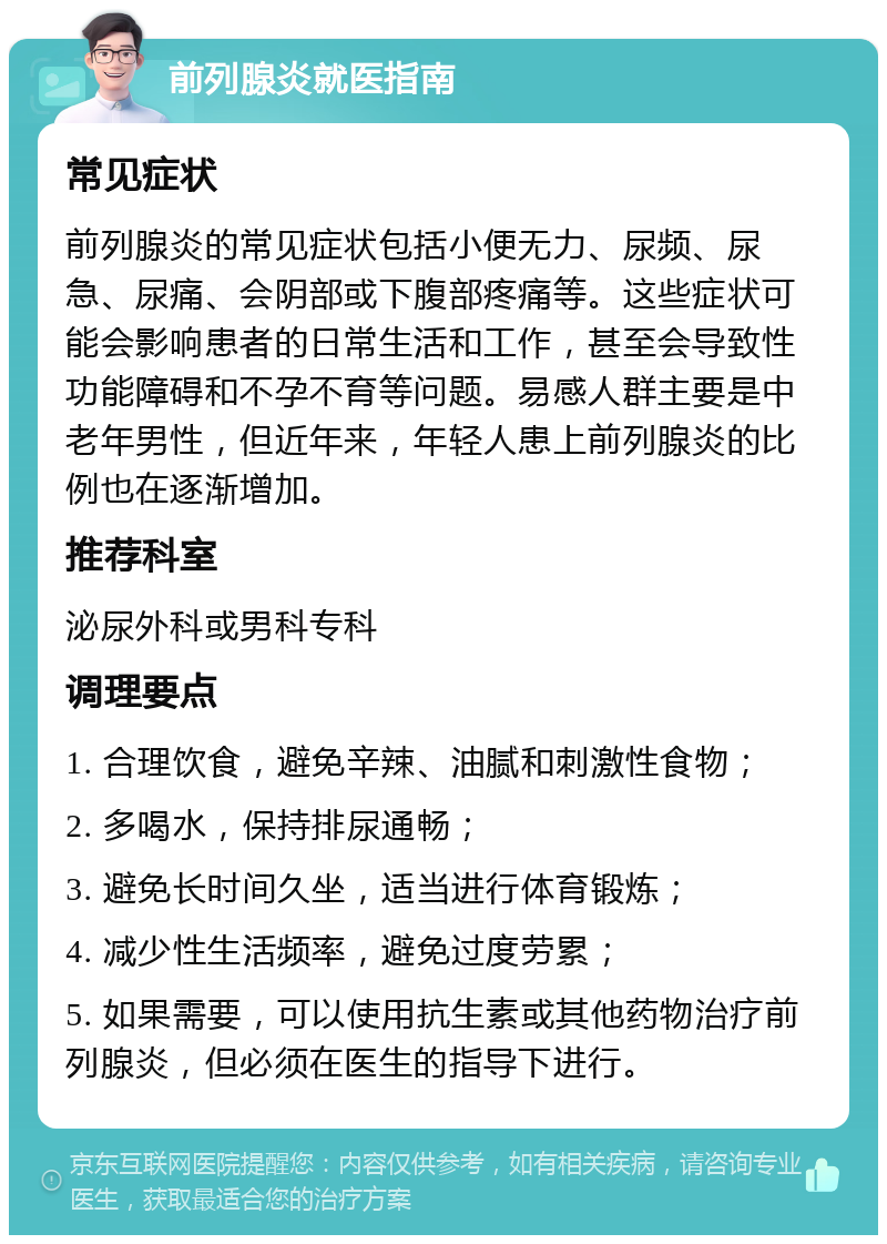 前列腺炎就医指南 常见症状 前列腺炎的常见症状包括小便无力、尿频、尿急、尿痛、会阴部或下腹部疼痛等。这些症状可能会影响患者的日常生活和工作，甚至会导致性功能障碍和不孕不育等问题。易感人群主要是中老年男性，但近年来，年轻人患上前列腺炎的比例也在逐渐增加。 推荐科室 泌尿外科或男科专科 调理要点 1. 合理饮食，避免辛辣、油腻和刺激性食物； 2. 多喝水，保持排尿通畅； 3. 避免长时间久坐，适当进行体育锻炼； 4. 减少性生活频率，避免过度劳累； 5. 如果需要，可以使用抗生素或其他药物治疗前列腺炎，但必须在医生的指导下进行。