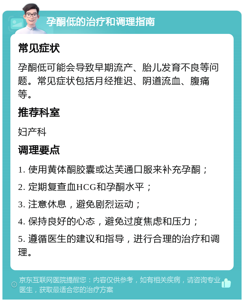 孕酮低的治疗和调理指南 常见症状 孕酮低可能会导致早期流产、胎儿发育不良等问题。常见症状包括月经推迟、阴道流血、腹痛等。 推荐科室 妇产科 调理要点 1. 使用黄体酮胶囊或达芙通口服来补充孕酮； 2. 定期复查血HCG和孕酮水平； 3. 注意休息，避免剧烈运动； 4. 保持良好的心态，避免过度焦虑和压力； 5. 遵循医生的建议和指导，进行合理的治疗和调理。