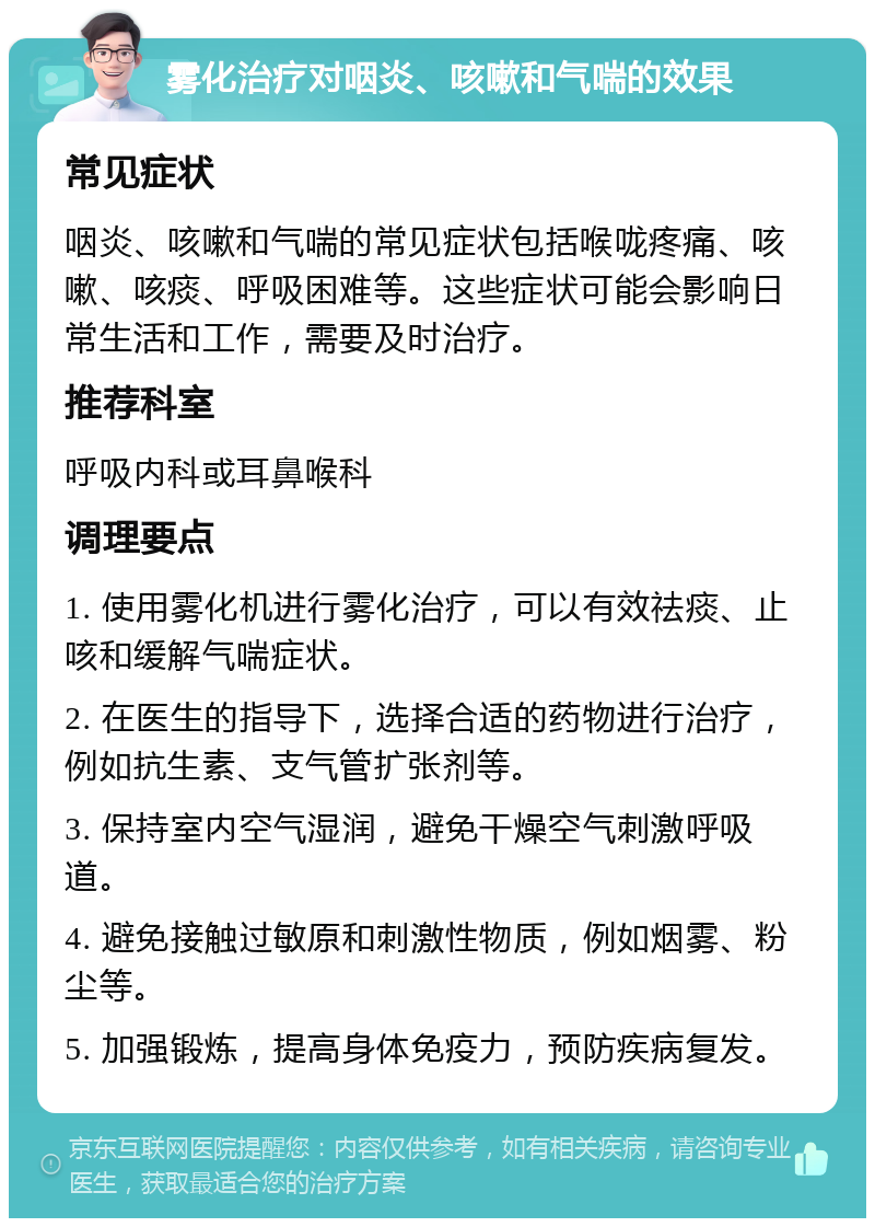 雾化治疗对咽炎、咳嗽和气喘的效果 常见症状 咽炎、咳嗽和气喘的常见症状包括喉咙疼痛、咳嗽、咳痰、呼吸困难等。这些症状可能会影响日常生活和工作，需要及时治疗。 推荐科室 呼吸内科或耳鼻喉科 调理要点 1. 使用雾化机进行雾化治疗，可以有效祛痰、止咳和缓解气喘症状。 2. 在医生的指导下，选择合适的药物进行治疗，例如抗生素、支气管扩张剂等。 3. 保持室内空气湿润，避免干燥空气刺激呼吸道。 4. 避免接触过敏原和刺激性物质，例如烟雾、粉尘等。 5. 加强锻炼，提高身体免疫力，预防疾病复发。