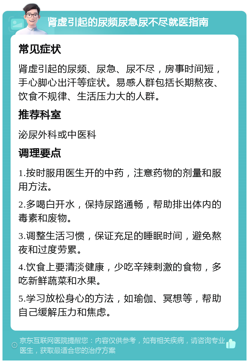 肾虚引起的尿频尿急尿不尽就医指南 常见症状 肾虚引起的尿频、尿急、尿不尽，房事时间短，手心脚心出汗等症状。易感人群包括长期熬夜、饮食不规律、生活压力大的人群。 推荐科室 泌尿外科或中医科 调理要点 1.按时服用医生开的中药，注意药物的剂量和服用方法。 2.多喝白开水，保持尿路通畅，帮助排出体内的毒素和废物。 3.调整生活习惯，保证充足的睡眠时间，避免熬夜和过度劳累。 4.饮食上要清淡健康，少吃辛辣刺激的食物，多吃新鲜蔬菜和水果。 5.学习放松身心的方法，如瑜伽、冥想等，帮助自己缓解压力和焦虑。