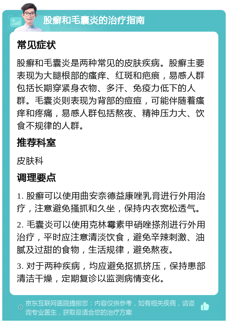 股癣和毛囊炎的治疗指南 常见症状 股癣和毛囊炎是两种常见的皮肤疾病。股癣主要表现为大腿根部的瘙痒、红斑和疤痕，易感人群包括长期穿紧身衣物、多汗、免疫力低下的人群。毛囊炎则表现为背部的痘痘，可能伴随着瘙痒和疼痛，易感人群包括熬夜、精神压力大、饮食不规律的人群。 推荐科室 皮肤科 调理要点 1. 股癣可以使用曲安奈德益康唑乳膏进行外用治疗，注意避免搔抓和久坐，保持内衣宽松透气。 2. 毛囊炎可以使用克林霉素甲硝唑搽剂进行外用治疗，平时应注意清淡饮食，避免辛辣刺激、油腻及过甜的食物，生活规律，避免熬夜。 3. 对于两种疾病，均应避免抠抓挤压，保持患部清洁干燥，定期复诊以监测病情变化。