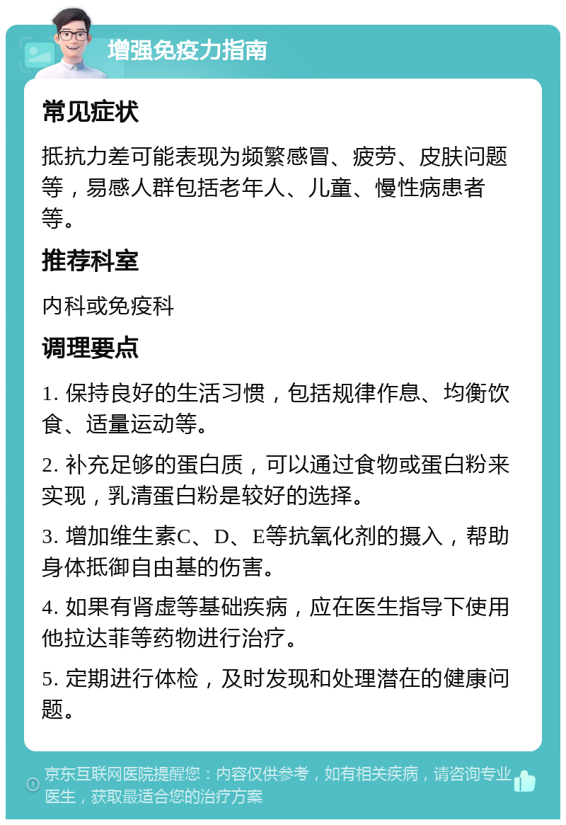 增强免疫力指南 常见症状 抵抗力差可能表现为频繁感冒、疲劳、皮肤问题等，易感人群包括老年人、儿童、慢性病患者等。 推荐科室 内科或免疫科 调理要点 1. 保持良好的生活习惯，包括规律作息、均衡饮食、适量运动等。 2. 补充足够的蛋白质，可以通过食物或蛋白粉来实现，乳清蛋白粉是较好的选择。 3. 增加维生素C、D、E等抗氧化剂的摄入，帮助身体抵御自由基的伤害。 4. 如果有肾虚等基础疾病，应在医生指导下使用他拉达菲等药物进行治疗。 5. 定期进行体检，及时发现和处理潜在的健康问题。