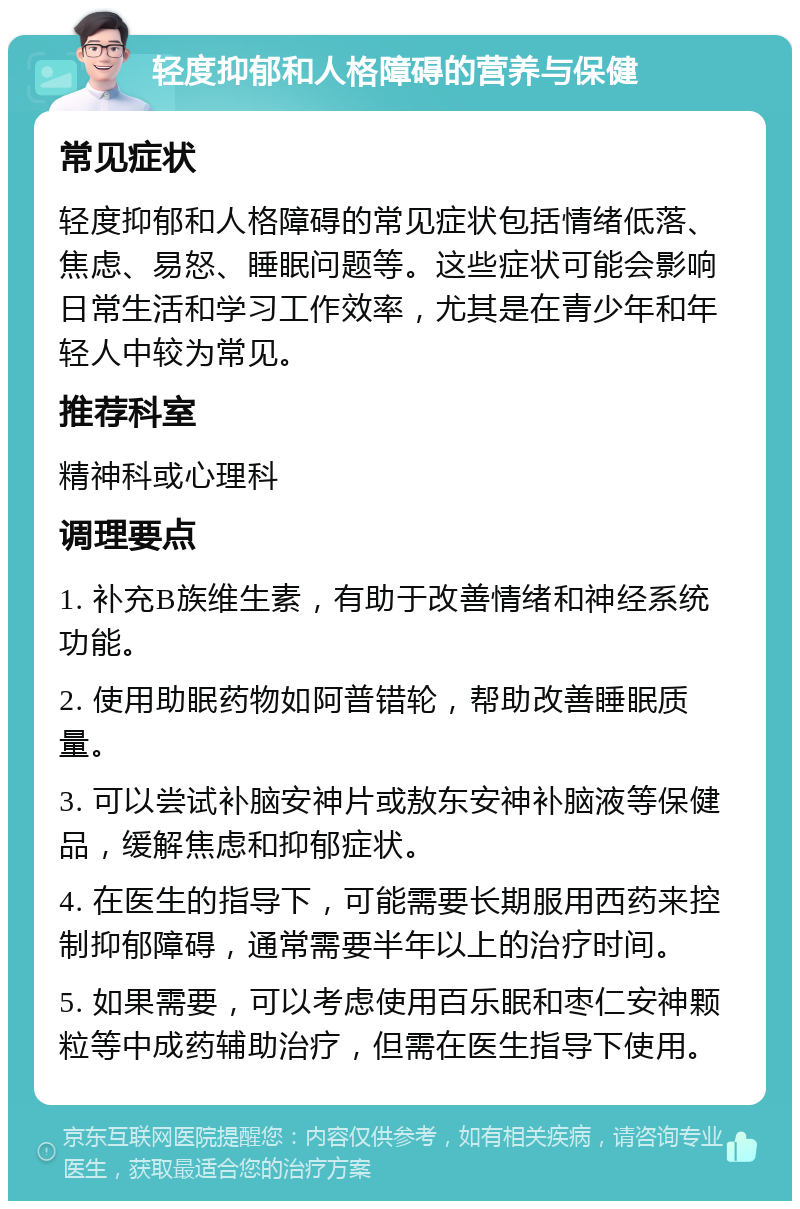 轻度抑郁和人格障碍的营养与保健 常见症状 轻度抑郁和人格障碍的常见症状包括情绪低落、焦虑、易怒、睡眠问题等。这些症状可能会影响日常生活和学习工作效率，尤其是在青少年和年轻人中较为常见。 推荐科室 精神科或心理科 调理要点 1. 补充B族维生素，有助于改善情绪和神经系统功能。 2. 使用助眠药物如阿普错轮，帮助改善睡眠质量。 3. 可以尝试补脑安神片或敖东安神补脑液等保健品，缓解焦虑和抑郁症状。 4. 在医生的指导下，可能需要长期服用西药来控制抑郁障碍，通常需要半年以上的治疗时间。 5. 如果需要，可以考虑使用百乐眠和枣仁安神颗粒等中成药辅助治疗，但需在医生指导下使用。