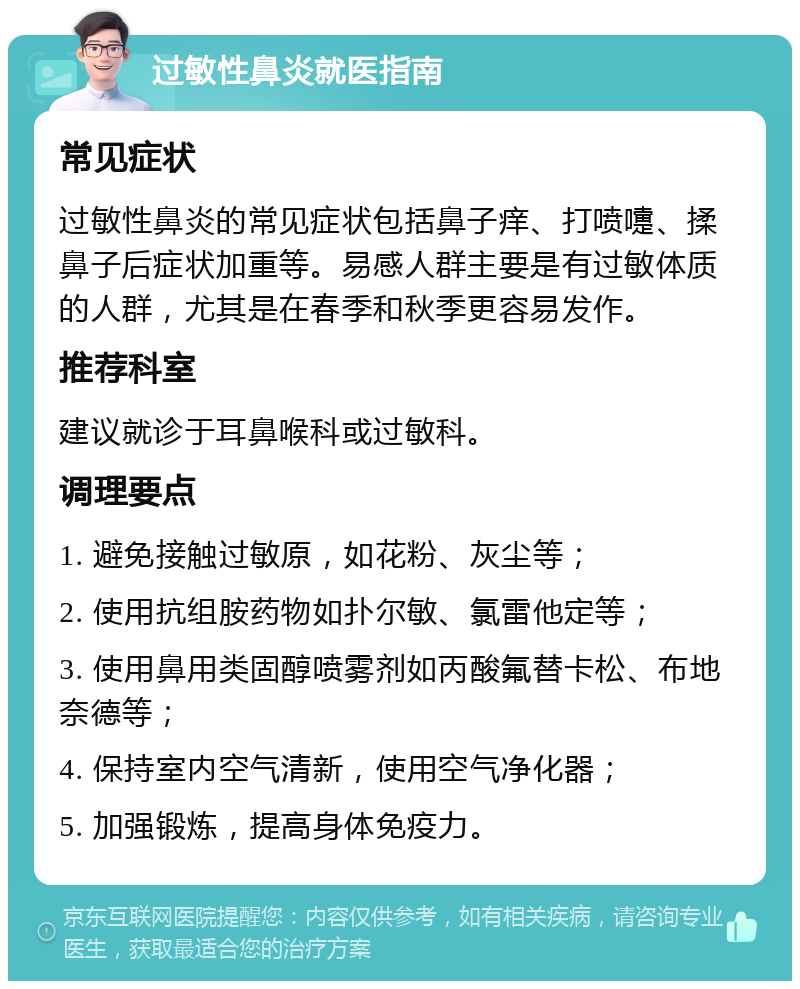 过敏性鼻炎就医指南 常见症状 过敏性鼻炎的常见症状包括鼻子痒、打喷嚏、揉鼻子后症状加重等。易感人群主要是有过敏体质的人群，尤其是在春季和秋季更容易发作。 推荐科室 建议就诊于耳鼻喉科或过敏科。 调理要点 1. 避免接触过敏原，如花粉、灰尘等； 2. 使用抗组胺药物如扑尔敏、氯雷他定等； 3. 使用鼻用类固醇喷雾剂如丙酸氟替卡松、布地奈德等； 4. 保持室内空气清新，使用空气净化器； 5. 加强锻炼，提高身体免疫力。